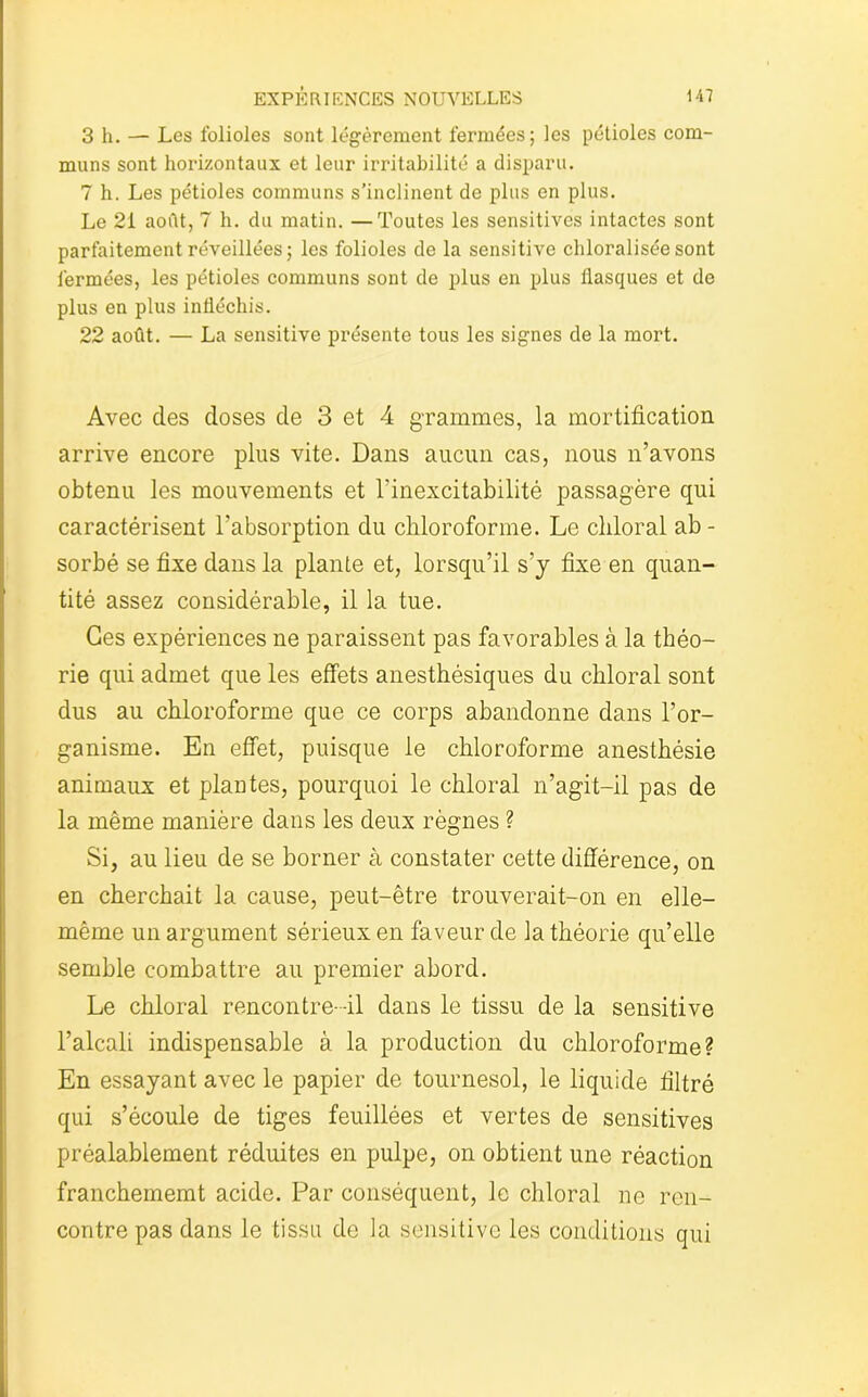 3 h. — Les folioles sont légèrement fermées; les pétioles com- muns sont horizontaux et leur irritabilité a disparu. 7 h. Les pétioles communs s’inclinent de plus en plus. Le 21 août, 7 h. du matin. —Toutes les sensitives intactes sont parfaitement réveillées; les folioles de la sensitive chloraliséesont fermées, les pétioles communs sont de plus en plus flasques et de plus en plus infléchis. 22 août. — La sensitive présente tous les signes de la mort. Avec clés closes cle 3 et 4 grammes, la mortification arrive encore plus vite. Dans aucun cas, nous n’avons obtenu les mouvements et l'inexcitabilité passagère qui caractérisent l'absorption du chloroforme. Le chloral ab- sorbé se fixe clans la plante et, lorsqu’il s'y fixe en quan- tité assez considérable, il la tue. Ces expériences ne paraissent pas favorables à la théo- rie qui admet que les effets anesthésiques du chloral sont dus au chloroforme que ce corps abandonne dans l’or- ganisme. En effet, puisque le chloroforme anesthésie animaux et plautes, pourquoi le chloral n’agit-il pas de la même manière dans les deux règnes ? Si, au lieu de se borner à constater cette différence, on en cherchait la cause, peut-être trouverait-on en elle- même un argument sérieux en faveur cle la théorie qu’elle semble combattre au premier abord. Le chloral rencontre -il dans le tissu de la sensitive l’alcali indispensable a la production du chloroforme? En essayant avec le papier de tournesol, le liquide filtré qui s’écoule de tiges feuillées et vertes de sensitives préalablement réduites en pulpe, on obtient une réaction franchememt acide. Par conséquent, le chloral ne ren- contre pas dans le tissu cle la sensitive les conditions qui