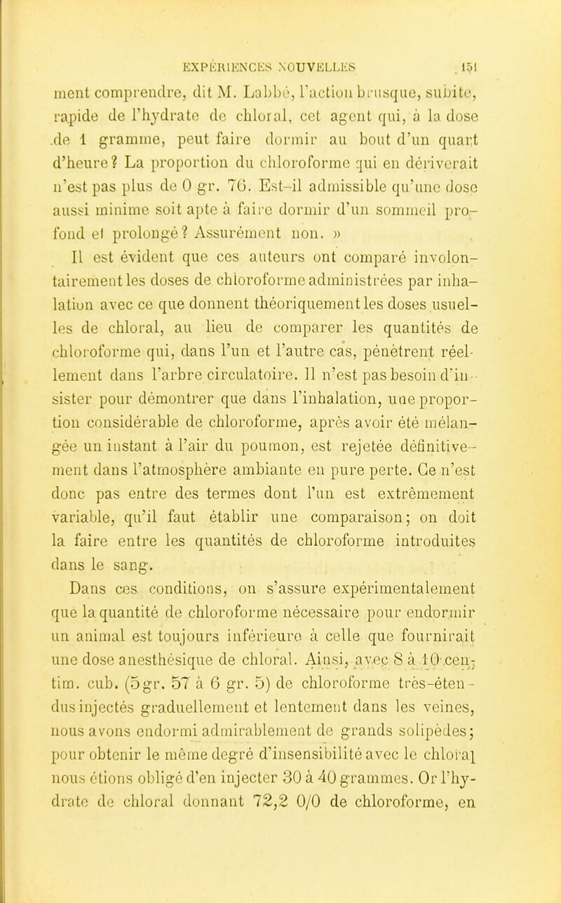 ment comprendre, dit M. Labbé, l’action brusque, subite, rapide de l’hydrate de chloral, cet agent qui, à la dose .de 1 gramme, peut faire dormir au bout d’un quart d’heure? La proportion du chloroforme qui en dériverait n’est pas plus de 0 gr. 70. Est-il admissible qu’une dose aussi minime soit apte à faire dormir d’un sommeil pro- fond ei prolongé ? Assurément non. » Il est évident que ces auteurs ont comparé involon- tairement les doses de chloroforme administrées par inha- lation avec ce que donnent théoriquement les doses usuel- les de chloral, au lieu de comparer les quantités de chloroforme qui, dans l’un et l’autre cas, pénètrent réel- lement dans l’arbre circulatoire. Il n’est pas besoin d'in- sister pour démontrer que dans l’inhalation, une propor- tion considérable de chloroforme, après avoir été mélan- gée un instant à l’air du poumon, est rejetée définitive- ment dans l’atmosphère ambiante en pure perte. Ce n’est donc pas entre des termes dont l’un est extrêmement variable, qu’il faut établir une comparaison; on doit la faire entre les quantités de chloroforme introduites dans le sang. Dans ces conditions, on s’assure expérimentalement que la quantité de chloroforme nécessaire pour endormir un animal est toujours inférieure à celle que fournirait une dose anesthésique de chloral. Ainsi, avec 8 à 10 cen: tim. cub. (5gr. 57 à 6 gr. 5) de chloroforme très-éten- dus injectés graduellement et lentement dans les veines, nous avons endormi admirablement de grands solipèdes; pour obtenir le même degré d’insensibilité avec le chloral nous étions obligé d’en injecter 30 à 40 grammes. Or l’hy- drate de chloral donnant 72,2 0/0 de chloroforme, en