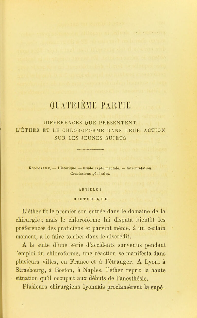 QUATRIÈME PARTIE DIFFÉRENCES QUE PRÉSENTENT L’ÉTHER ET LE CHLOROFORME DANS LEUR ACTION SUR LES JEUNES SUJETS Sommairr.— Historique. — Étude expérimentale. —Interprétation. Conclusions générales. ARTICLE I HISTORIQUE L’éther fit le premier son entrée dans le domaine de la chirurgie ; mais le chloroforme lui disputa bientôt les préférences des praticiens et parvint même, à un certain moment, à le faire tomber dans le discrédit. A la suite d’une série d’accidents survenus pendant ’emploi du chloroforme, une réaction se manifesta dans plusieurs villes, en France et à l’étranger. A Lyon, à Strasbourg, à Boston, à Naples, l’éther reprit la haute situation qu’il occupait aux débuts de l’anesthésie. Plusieurs chirurgiens lyonnais proclamèrent la supé-