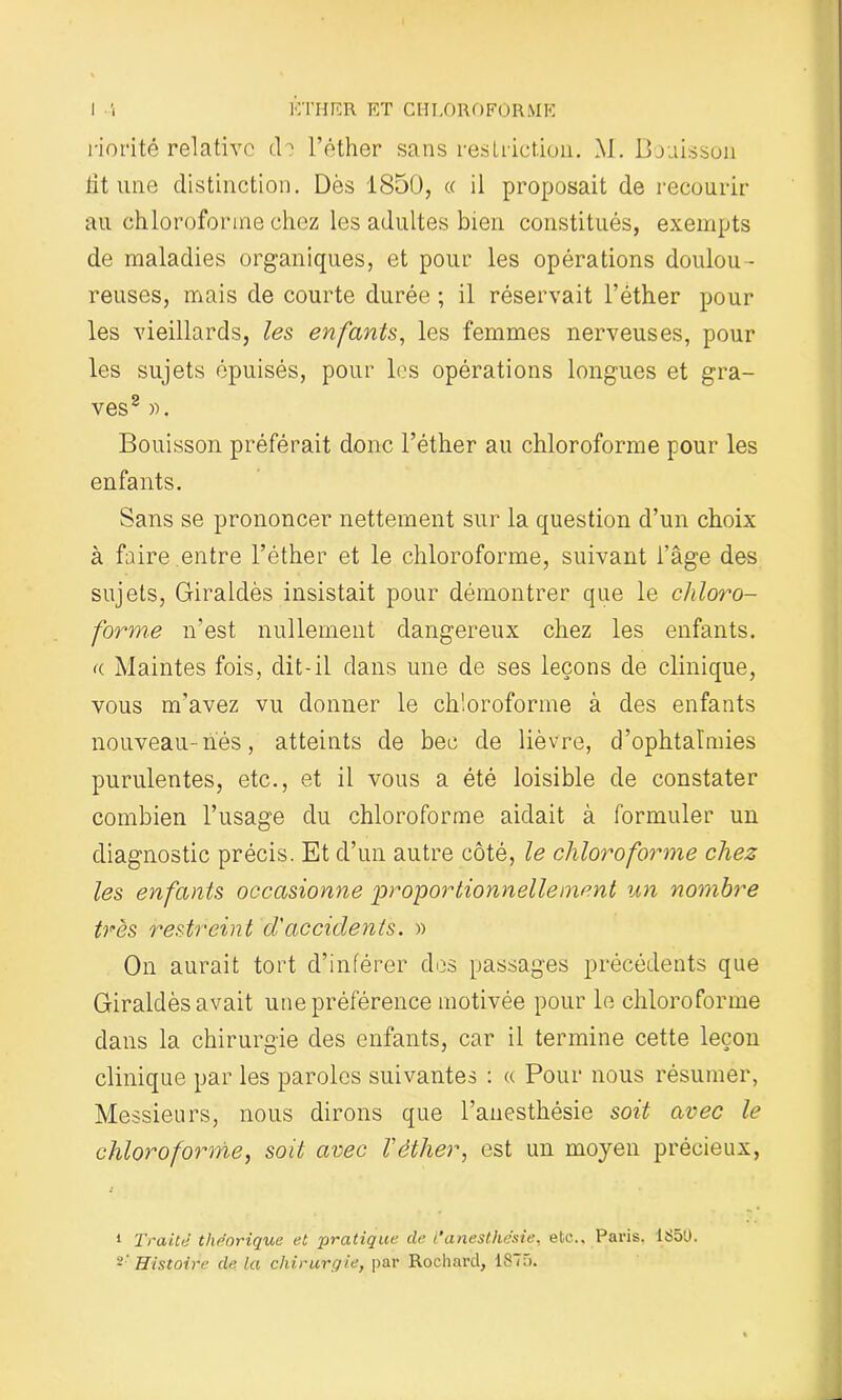 riorité relative de l’éther sans restriction. \1. Bouisson lit une distinction. Dès 1850, « il proposait de recourir au chloroforme chez les adultes bien constitués, exempts de maladies organiques, et pour les opérations doulou - reuses, mais de courte durée ; il réservait l’éther pour les vieillards, les enfants, les femmes nerveuses, pour les sujets épuisés, pour les opérations longues et gra- ves8 ». Bouisson préférait donc l’éther au chloroforme pour les enfants. Sans se prononcer nettement sur la question d’un choix à faire entre l’éther et le chloroforme, suivant l’âge des sujets, Giraldès insistait pour démontrer que le chloro- forme n'est nullement dangereux chez les enfants. a Maintes fois, dit-il dans une de ses leçons de clinique, vous m’avez vu donner le chloroforme à des enfants nouveau-liés, atteints de bec de lièvre, d’ophtalmies purulentes, etc., et il vous a été loisible de constater combien l’usage du chloroforme aidait à formuler un diagnostic précis. Et d’un autre côté, le chloroforme chez les enfants occasionne proportionnellement un nombre très restreint d'accidents. » On aurait tort d’inférer des passages précédents que Giraldès avait une préférence motivée pour le chloroforme dans la chirurgie des enfants, car il termine cette leçon clinique par les paroles suivantes : « Pour nous résumer, Messieurs, nous dirons que l’anesthésie soit avec le chloroforme, soit avec Téther, est un moyen précieux, 1 Traite théorique et pratique de i‘ anesthésie, etc.. Paris. ISSU. 2 Histoire de la chirurgie, par Rochard, ISTu.