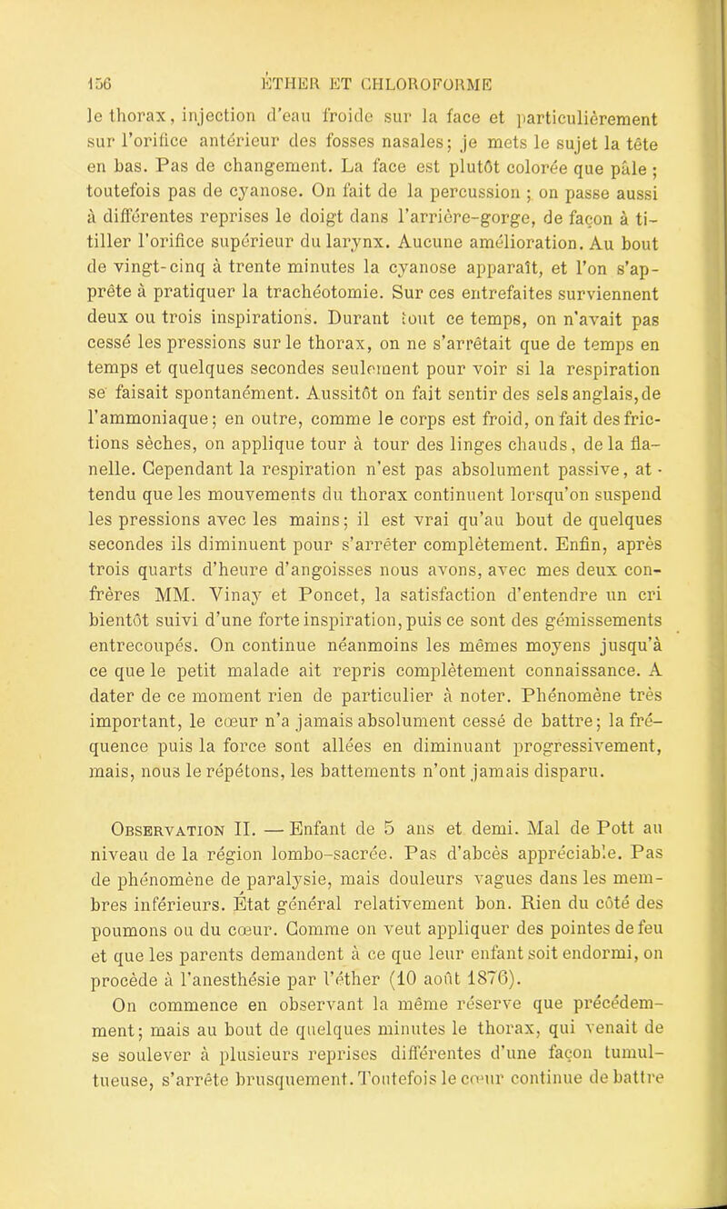 le thorax, injection d’eau froide sur la face et particulièrement sur l’orifice antérieur des fosses nasales; je mets le sujet la tête en bas. Pas de changement. La face est plutôt colorée que pâle ; toutefois pas de cyanose. On fait de la percussion ; on passe aussi à différentes reprises le doigt dans l’arrière-gorge, de façon à ti- tiller l’orifice supérieur du larynx. Aucune amélioration. Au bout de vingt-cinq à trente minutes la cyanose apparaît, et l’on s’ap- prête à pratiquer la trachéotomie. Sur ces entrefaites surviennent deux ou trois inspirations. Durant font ce temps, on n’avait pas cessé les pressions sur le thorax, on ne s’arrêtait que de temps en temps et quelques secondes seulement pour voir si la respiration se faisait spontanément. Aussitôt on fait sentir des sels anglais, de l’ammoniaque; en outre, comme le corps est froid, on fait des fric- tions sèches, on applique tour à tour des linges chauds, delà fla- nelle. Cependant la respiration n’est pas absolument passive, at • tendu que les mouvements du thorax continuent lorsqu’on suspend les pressions avec les mains; il est vrai qu’au bout de quelques secondes ils diminuent pour s’arrêter complètement. Enfin, après trois quarts d’heure d’angoisses nous avons, avec mes deux con- frères MM. Vinay et Poncet, la satisfaction d’entendre un cri bientôt suivi d’une forte inspiration, puis ce sont des gémissements entrecoupés. On continue néanmoins les mêmes moyens jusqu’à ce que le petit malade ait repris complètement connaissance. A dater de ce moment rien de particulier à noter. Phénomène très important, le cœur n’a jamais absolument cessé de battre; la fré- quence puis la force sont allées en diminuant progressivement, mais, nous le répétons, les battements n’ont jamais disparu. Observation IL —Enfant de 5 ans et demi. Mal de Pott au niveau de la région lombo-sacrée. Pas d’abcès appréciable. Pas de phénomène de paralysie, mais douleurs vagues dans les mem- bres inférieurs. Etat général relativement bon. Rien du côté des poumons ou du cœur. Gomme on veut appliquer des pointes de feu et que les parents demandent à ce que leur enfant soit endormi, on procède à l’anesthésie par l’éther (10 août 1876). On commence en observant la même réserve que précédem- ment; mais au bout de quelques minutes le thorax, qui venait de se soulever à plusieurs reprises différentes d’une façon tumul- tueuse, s’arrête brusquement. Toutefois le cœur continue débattre