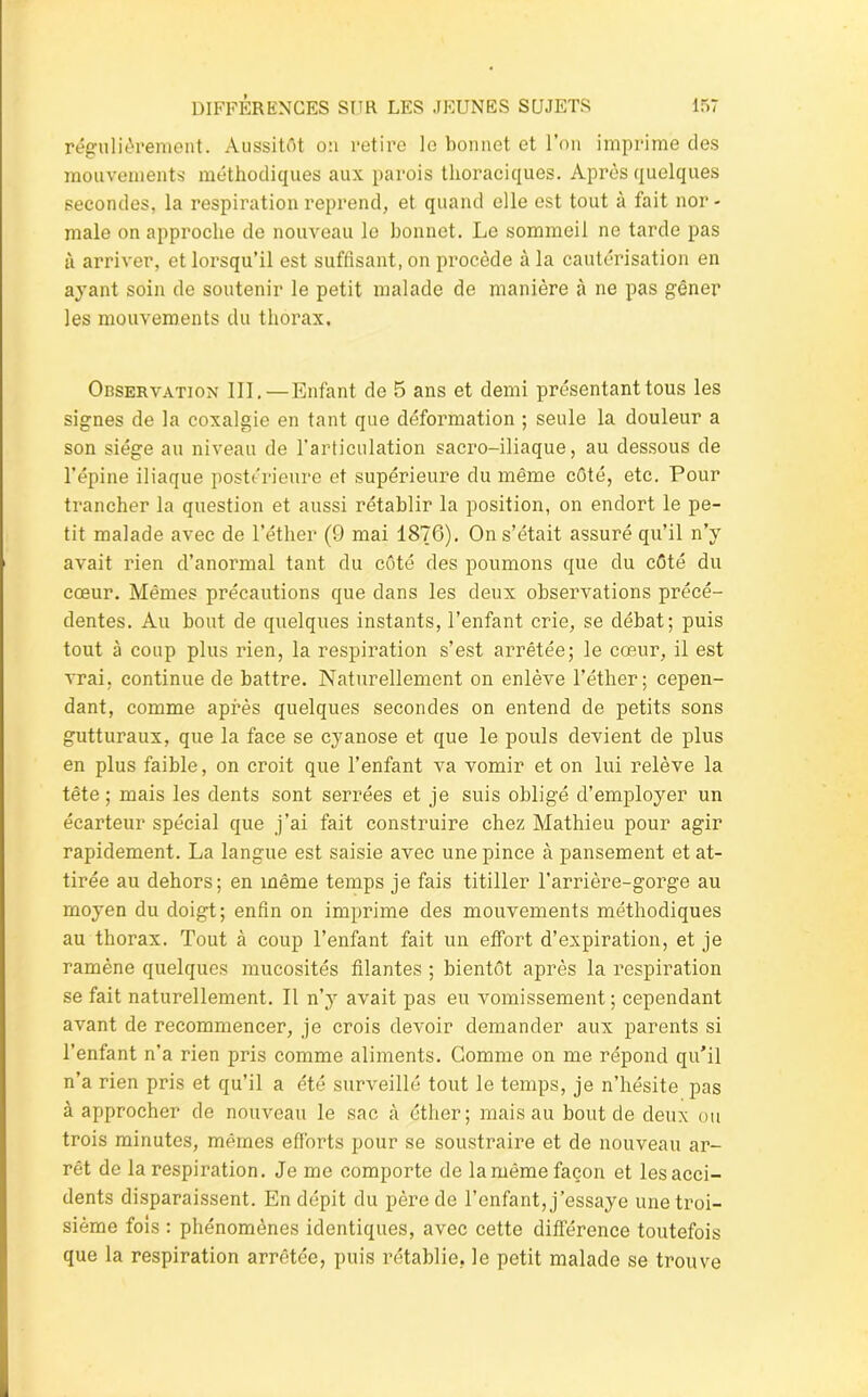 régulièrement. Aussitôt on retire le bonnet et l’on imprime des mouvements méthodiques aux parois thoraciques. Après quelques secondes, la respiration reprend, et quand elle est tout à fait nor- male on approche de nouveau le bonnet. Le sommeil ne tarde pas à arriver, et lorsqu’il est suffisant, on procède à la cautérisation en ayant soin de soutenir le petit malade de manière à ne pas gêner les mouvements du thorax. Observation 111.—Enfant de 5 ans et demi présentant tous les signes de la coxalgie en tant que déformation ; seule la douleur a son siège au niveau de l'articulation sacro-iliaque, au dessous de l’épine iliaque postérieure et supérieure du même côté, etc. Pour trancher la question et aussi rétablir la position, on endort le pe- tit malade avec de l’éther (9 mai 1876), On s’était assuré qu’il n’y avait rien d’anormal tant du côté des poumons que du côté du cœur. Mêmes précautions que dans les deux observations précé- dentes. Au bout de quelques instants, l’enfant crie, se débat; puis tout à coup plus rien, la respiration s’est arrêtée; le cœur, il est vrai, continue de battre. Naturellement on enlève l’éther; cepen- dant, comme après quelques secondes on entend de petits sons gutturaux, que la face se cyanose et que le pouls devient de plus en plus faible, on croit que l’enfant va vomir et on lui relève la tête ; mais les dents sont serrées et je suis obligé d’employer un écarteur spécial que j’ai fait construire chez Mathieu pour agir rapidement. La langue est saisie avec une pince à pansement et at- tirée au dehors; en même temps je fais titiller l'arrière-gorge au moyen du doigt; enfin on imprime des mouvements méthodiques au thorax. Tout à coup l’enfant fait un effort d’expiration, et je ramène quelques mucosités filantes ; bientôt après la respiration se fait naturellement. Il n’y avait pas eu vomissement; cependant avant de recommencer, je crois devoir demander aux parents si l’enfant n’a rien pris comme aliments. Gomme on me répond qu’il n’a rien pris et qu’il a été surveillé tout le temps, je n’hésite pas à approcher de nouveau le sac à éther; mais au bout de deux ou trois minutes, mêmes efforts pour se soustraire et de nouveau ar- rêt de la respiration. Je me comporte de la même façon et les acci- dents disparaissent. En dépit du père de l’enfant, j’essaye une troi- sième fois : phénomènes identiques, avec cette différence toutefois que la respiration arrêtée, puis rétablie, le petit malade se trouve