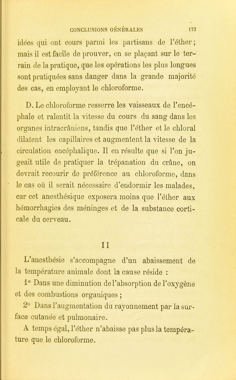 idées qui ont cours parmi les partisans de l’éther; mais il est facile de prouver, en se plaçant sur le ter- rain de la pratique, que les opérations les plus longues sont pratiquées sans danger dans la grande majorité des cas, en employant le chloroforme. D. Le chloroforme resserre les vaisseaux de l’encé- phale et ralentit la vitesse du cours du sang dans les organes intracrâniens, tandis que l’éther et le chloral dilatent les capillaires et augmentent la vitesse de la circulation encéphalique. Il en résulte que si l’on ju- geait utile de pratiquer la trépanation du crâne, on devrait recourir de préférence au chloroforme, dans le cas où il serait nécessaire d’endormir les malades, car cet anesthésique exposera moins que l’éther aux hémorrhagies des méninges et de la substance corti- cale du cerveau. II L’anesthésie s’accompagne d’un abaissement de la température animale dont la cause réside : 1° Dans une diminution de l’absorption de l’oxygène et des combustions organiques ; 2° Dans l’augmentation du rayonnement par la sur- face cutanée et pulmonaire. A temps égal, l’éther n’abaisse pas plus la tempéra- ture que le chloroforme.