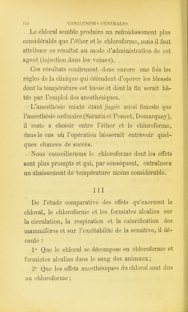 17 i CONCLUSION s O EN C R A LES Le chloral semble produire un refroidissement plus considérable que l’éther et le chloroforme, mais il faut attribuer ce résultat au mode d’administration de cet agent (injection dans les veines). Ces résultats confirment donc encore une fois les règles de la clinique qui défendent d’opérer les blessés dont la température est basse et dont la fin serait hâ- tée par l’emploi des anesthésiques. L’anesthésie mixte étant jugée aussi funeste que l’anesthésie ordinaire (Sarazinet Poncet, Demarquay), il reste à choisir entre l’éther et le chloroforme, dans le cas ou l’opération laisserait entrevoir quel- ques chances de succès. Nous conseillerions le chloroforme dont les effets sont plus prompts et qui, par conséquent, entraînera un abaissement de température moins considérable. III De l’étude comparative des effets qu’exercent le chloral, le chloroforme et les formiates alcalins sur la circulation, la respiration et la calorification des mammifères et sur l’excitabilité de la sensitive, il dé- coule : 1° Que le chloral se décompose en chloroforme et formiates alcalins dans le sang des animaux; 2° Que les effets anesthésiques du chloral sont dus au chloroforme ;