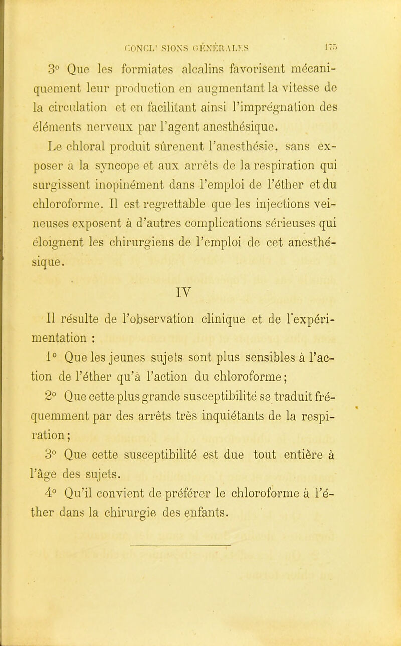 3° Que les formiates alcalins favorisent mécani- quement leur production en augmentant la vitesse de la circulation et en facilitant ainsi l’imprégnation des éléments nerveux par l’agent anesthésique. Le chloral produit sûrenent l’anesthésie, sans ex- poser a la syncope et aux arrêts de la respiration qui surgissent inopinément dans l’emploi de l’éther et du chloroforme. Il est regrettable que les injections vei- neuses exposent à d’autres complications sérieuses qui éloignent les chirurgiens de l’emploi de cet anesthé- sique. IV Il résulte de l’observation clinique et de l’expéri- mentation : 1° Que les jeunes sujets sont plus sensibles à l’ac- tion de l’éther qu’à l’action du chloroforme ; 2° Que cette plus grande susceptibilité se traduit fré- quemment par des arrêts très inquiétants de la respi- ration ; 3° Que cette susceptibilité est due tout entière à l’âge des sujets. 4° Qu’il convient de préférer le chloroforme à l’é- ther dans la chirurgie des enfants.