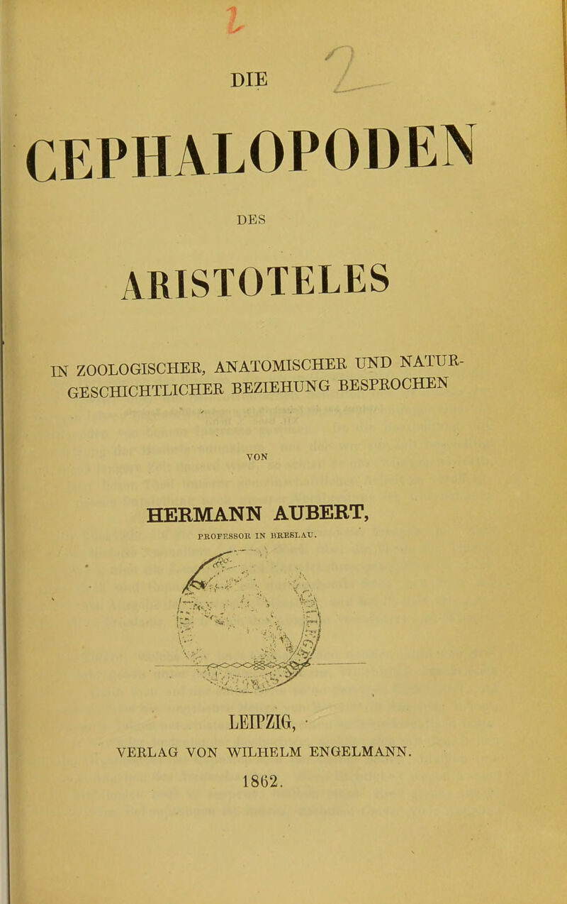 l n DIE / CEPHALOPODEN DES ARISTOTELES IN ZOOLOGISCHEE, ANATOMISCHER UND NATUR- GESCHICHTLICHER BEZIEHUNG BESPROCHEN VON HERMANN AUBERT, PROFESSOE. IN imESI.Atl. LEIPZIG, VERLAG VON WILHELM ENGELMANN. 1862.