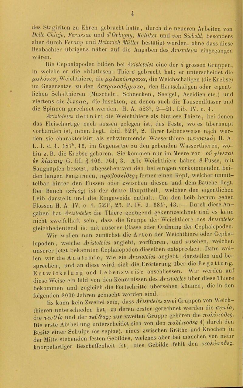 des SUie;''''len zu Ehren gebrachl hallo, • durch die neueren Arheilen von Delle Chiaje, Ferussac und d'Orhigny, Kölliker und von Siebold, besonders aber duroh Verany und Heinrich Müller bestätigt worden, ohne dass diese Beobachter übrigens naher auf die Angaben des Aristoteles eingegangen wären. Die Cephalopoden bilden bei Aristoteles eine der 4 grossen Gruppen, in welche er die »blutlosen« Thiere gebrachl hat; er unterscheidet die f.iakdy.ia, Weichlhiere, die (.iaXay.6GTQay.a, die Weichschaligen (die Krebse) im Gegensalze zu den 6oTQay(.odsQi.iaTa, den Harlschaligen oder eigent- lichen Schallhieren (Muschehi, Schnecken, Seeigel, Ascidien etc.) und viertens die e'vTOf.ia, die Insekten, zu denen auch die Tausendfüsser und die Spinnen gerechnet werden. H. A. 523'', 2—21. Lib. IV. c. 1. Aristoteles defi n irt die Weichlhiere als blutlose Thiere, bei denen das Fleischartige nach aussen gelegen ist, das Feste, wo es Überhaupt vorhanden isl, innen liegt, ibid. 523'', 2. Ihrer Lebensweise nfich wer- den sie charakterisirt als schwimmende Wasserlhiere {vevazi'Kd) H. A. L. I. 0. 'I. iST, 16, im Gegensatze zu den gehenden Wasserthieren, wo- hin z. B. die Krebse gehören. Sie kommen nur im Meere vor: ov yiverat ev Ufivais G. III. § -106. 761, 3. Alle Weichlhiere haben 8 FUsse, mit Saugnäpfen besetzt, abgesehen von den bei einigen vorkommenden bei- den langen Fangarmen, TCQoßooKiöeg; ferner einen Kopf, welcher unmit- telbar hinler den Füssen oder zwischen diesen und dem Bauche liegt. Der Bauch {xvTog) ist der drille Haupltheil, welcher den eigentlichen Leib darstellt und die Eingeweide enthalt. Um den Leib herum gehen Flossen H. A. IV. c. 1. 523^ 25. P. IV. 9. 684^ 13. — Durch diese An- gaben hat Aristoteles die Thiere genügend gekennzeichnet und es kann nicht zweifelhaft sein, dass die Gruppe der Weichlhiere des Aristoteles gleichbedeutend isl mit unserer Classe oder Ordnung der Cephalopoden. Wir wollen nun zunächst die Arten der Weichlhiere oder Cepha- lopoden, welche Aristoteles angiebt, vorführen, und zusehen, weichen unserer jetzt bekannten Cephalopoden dieselben entsprechen. Dann wol- len wir die Anatomie, wie sie Aristoteles angiebt, darstellen und be- sprechen, und an diese wird sich die Erörterung über die Begattung, Entwic'kelung und Lebensweise anschliessen. Wir werden auf diese Weise ein Bild von den Kenntnissen des Aristoteles Uber diese Thiere bekommen und zugleich die Fortschritte übersehen können, die in den folgenden 2000 Jahren gemacht worden sind. Es kann kein Zweifel sein, dass Aristoteles zwei Gruppen von Weich- thieren unterschieden hat, zu deren erster gerechnet werden die orjTtla, die Tevd-ig und der rev^og; zur zweiten Gruppe gehören die noXvnoÖEg. Die erste Abiheilung unterscheidet sich von den TXolvTtoöeg 1) durch den Besitz einer Schulpe (os sepiae), eines zwischen Gräthe und Knochen m der Mitte siehenden festen Gebildes, welches aber bei manchen von mehr knorpelarliger Besehefl'enheil ist; dies Gebilde fehlt den TtoXvnoöeg.