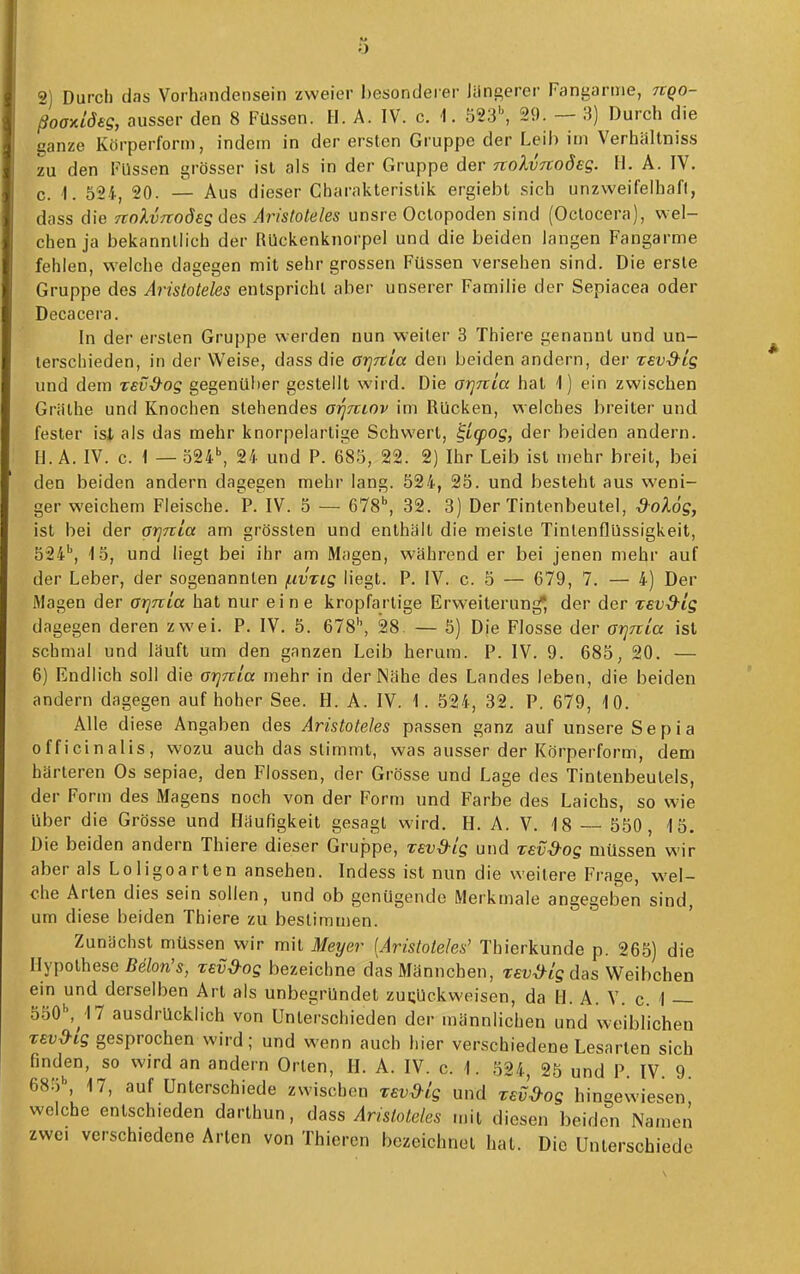 2) Durch das Voihcindensein zweier besonderer Jüngerer Fangarme, nqo- ßoaniöeg, ausser den 8 Füssen. H. A. IV. c. 1. 823\ 29. — 3) Durch die ganze Körperform, indem in der ersten Gruppe der Leih im Verhältniss zu den Füssen grösser ist als in der Gruppe der nolvftoöeg. H.A. IV. c. I. 524, 20. — Aus dieser Charakteristik ergiebl sich unzweifelhaft, dass die TtnXvftodeg des Aristoteles unsre Oclopoden sind (Octocera), wel- chen ja bekanntlich der RUckenknorpel und die beiden langen Fangarme fehlen, welche dagegen mit sehr grossen Füssen versehen sind. Die erste Gruppe des Aristoteles entspricht aber unserer Familie der Sepiacea oder Decacera. In der ersten Gruppe werden nun weiter 3 Thiere genannt und un- terschieden, in der Weise, dass die arjrtia den beiden andern, der revS^lg und dem zevd^og gegenüber gestellt wird. Die orjnia hat 1) ein zwischen Gräthe und Knochen stehendes orjmov im Rücken, welches breiter und fester ist als das mehr knorpelartige Schwert, ^icpog, der beiden andern. H. A. IV. c. 1 — 324\ 24 und P. 685, 22. 2) Ihr Leib ist mehr breit, bei den beiden andern dagegen mehr lang. 524, 25. und besteht aus weni- ger weichem Fleische. P. IV. 5 — 678^ 32. 3) Der Tintenbeutel, &ol6g, ist bei der arjTtia am grössten und enthält die meiste Tinlenflüssigkeit, 524'', i5, und liegt bei ihr am Magen, während er bei jenen mehr auf der Leber, der sogenannten f.ivTig liegt. P. IV. c. 5 — 679, 7. — 4) Der Magen der arinLa hat nur eine kropfartige Erweiterung, der der xevd-ig dagegen deren zwei. P. IV. 5. 678'', 28 — 5) Die Flosse der orjuia ist schmal und läuft um den ganzen Leib herum. P. IV. 9. 685, 20. — 6) Endlich soll die orjTtla mehr in der Nähe des Landes leben, die beiden andern dagegen auf hoher See. H. A. IV. 1. 524, 32. P. 679, 10. Alle diese Angaben des Aristoteles passen ganz auf unsere Sepia officinalis, wozu auch das stimmt, was ausser der Körperform, dem härteren Os sepiae, den Flossen, der Grösse und Lage des Tintenbeulels, der Form des Magens noch von der Form und Farbe des Laichs, so wie über die Grösse und Häufigkeit gesagt wird. H. A. V. 18 550, 15. Die beiden andern Thiere dieser Gruppe, xevd-ig und rev^og müssen wir aber als Loligoarten ansehen. Indess ist nun die weitere Frage, wei- che Arten dies sein sollen, und ob genügende Merkmale angegeben sind, um diese beiden Thiere zu bestimmen. Zunächst müssen wir mit Meyer [Aristoteles' Thierkunde p. 265) die Hypothese Belon's, zev&og bezeichne das Männchen, reu^tg das Weibchen ein und derselben Art als unbegründet zurückweisen, da H. A. V. c. \ — 550\ 17 ausdrücklich von Unterschieden der männlichen und weibhchen TEv&ig gesprochen wird; und wenn auch hier verschiedene Lesarten sich finden, so wird an andern Orten, H. A. IV. c. 1. 524, 25 und P IV 9 68ö\ 17, auf Unterschiede zwischen zevd-lg und zeü&og hingewiesen' welche entschieden darthun, dass Aristoteles mit diesen beiden Namen zwei verschiedene Arten von Thiercn bezeichnet hat. Die Unterschiede