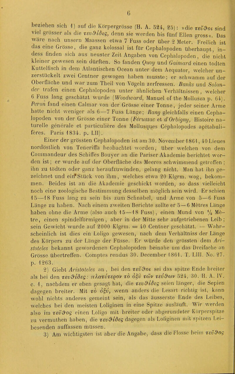 beziehen sich 1) auf die Kfirpergrösse (H-. A. 524, 25): »die rev^ot sind viel grösser als die rev^^hideg, denn sie werden bis fünf Ellen gross«. Das wäre nach unsern Maassen etwa 7 Fuss oder über 2 Meier. Freilich ist das eine Grösse, die ganz kolossal ist für Cephalopoden überhaupt, in- dess finden sich aus neuster Zeil Angaben von Cephalopoden, die nicht kleiner gewesen sein dürften. So fanden Quoij und Gaimard einen todten Kuttelfisch in dem Atlantischen Ocean unter dem Aequalor, welcher un- zerstUckelt zwei Centner gewogen haben musste; er schwamm auf der Oberfläche und war zum Theil von Vögeln zerfressen. Banks und Solan- der trafen einen Cephalopoden unter ähnlichen Verhältnissen, welcher 6 Fuss lang geschätzt wurde [Woodward, Manuel of the Mollusca p, 64J. Peron fand einen Calmar von der Grösse einer Tonne, jeder seiner Arme hatte nicht weniger als 6—7 Fuss Länge; Rang gleichfalls einen Cepha- lopoden von der Grösse einer Tonne [Ferussac et d'Orbigny, Hisloire na- turelle generale et parliculiere des Mollusques Cephnlopodes agelabuli- föres. Paris 1834. p. LH). Einer der grössten Cephalopoden ist am 30. November 1 861, 40 Lieues nordöstlich von Teneriffa beobachtet worden, Uber welchen von dem Commandeur des Schilfes Bouyer an die Pariser Akademie berichtet wor- den ist; er wurde auf der Oberfläche des Meeres schwimmend getroffen ; ihn zu tödten oder ganz heraufzuwinden, gelang nicht. Man hat ihn ge- zeichnet und ein'Stück von ihm, welches etwa 20 Klgrm. wog, bekom- men. Beides ist an die Akademie geschickt worden, so dass vielleicht noch eine zoologische Bestimmung desselben möglich sein wird. Erschien 15—18 Fuss lang zu sein bis zum Schnabel, und Arme von 5—6 Fuss Länge zu haben. Nach einem zweiten Berichte sollte er 5 — 6 M^itres Länge haben ohne die Arme (also auch 15 —18 Fuss), einen Mund von Vz M^- tre, einen spindelförmigen, aber in der Mitte sehr aufgetriebenen Leib; sein Gewicht wurde auf 2000 Klgrm. = 40 Centner geschätzt. — Wahr- scheinlich ist dies ein Loligo gewesen, nach dem Verhältniss der Länge des Körpers zu der Länge der Füsse. Er würde den grössten dem Ari- stoteles bekannt gewordenen Cephalopoden beinahe um das Dreifache an Grösse übertreffen^ Comptes rendus 30. December 1861. T. LIII. No. 27. p. 1263. 2) Giebt Aristoteles an, bei den zev-d-oc sei das spitze Ende breiler als bei den revd-Ldeg: nlatvzsQOv zd ofi) zwv zevd^wv 524, 30. H. A. IV. c. 1, nachdem er eben gesagt hat, die tsvd-ideg seien langer, die Sepien dagegen breiter. Mit z6 o^v, wenn anders die Lesart richtig ist, kann wohl nichts anderes gemeint sein, als das äusserste Ende des Leibes, welches bei den meisten Loliginen in eine Spitze ausläuft. Wir werden also im zev&og einen Loligo mit breiter oder abgerundeter Kürperspitze zu vermuthen haben, die Tfif^tdeg dagegen als Loliginen mit spitzen Lei- besenden auffassen müssen. 3) Am wichtigsten ist aber die Angabc, dass die Flosse beim zEv9og I