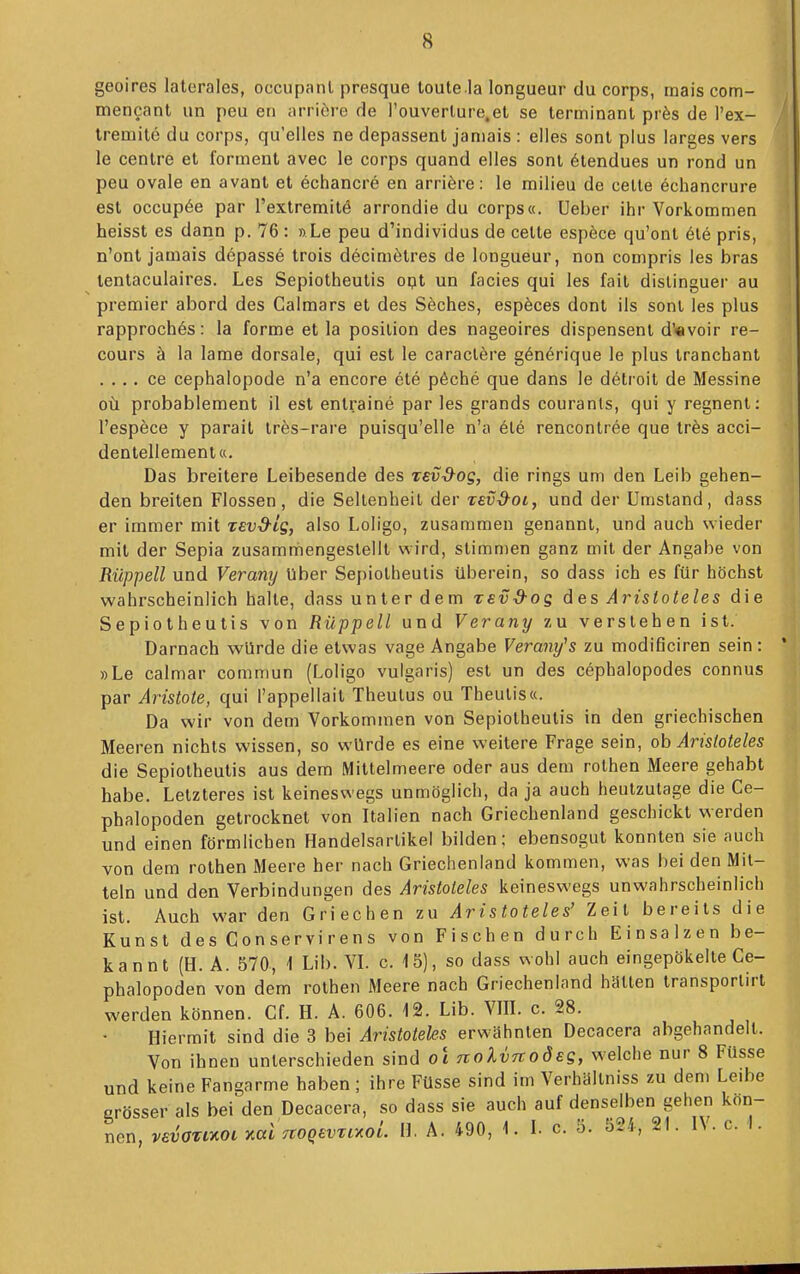 geoires laterales, occupanl presque toute la longueur du corps, mais com- mencant un peu eri ai-riöre de Touverlure.et se terminant prfes de l'ex- tremile du corps, qu'elies ne depassent janiais : elles sonl plus larges vers le cenlre et forment avec le corps quand elles sont 6tendues un rond un peu ovale en avanl et echancre en arriöre: le milieu de celle echancrure est occup6e par l'extremitö arrondie du corps«. üeber ihr Vorkommen heisst es dann p. 76: » Le peu d'individus de celte espöce qu'ont 6le pris, n'ont jamais depassö trois decimelres de longueur, non compris les bras tenlaculaires. Les Sepiotheulis opt un facies qui les fait dislinguer au premier abord des Galmars et des Söches, espöces dont Iis sonl les plus rapprochös: la forme et la posilion des nageoires dispensent d'«voir re- cours ä la lame dorsale, qui est le caraclere g6nerique le plus tranchant . . . . ce cephalopode n'a encore ete p6che que dans le detroit de Messine oü probablement il est entraine par les grands couranls, qui y regnent: l'espece y parait trös-rare puisqu'elle n'a ete rencontree que ir^s acci- dentellement«. Das breitere Leibesende des Tevd^og, die rings um den Leib gehen- den breiten Flossen, die Seltenheit der T£iJi9^0i, und der Umstand, dass er immer mit xevd-Lg, also Loligo, zusammen genannt, und auch wieder mit der Sepia zusamniiengeslellt wird, stimmen ganz mit der Angabe von Rüppell und Verany über Sepiotheulis überein, so dass ich es für höchst wahrscheinlich halle, dass unter dem revd-os des Aristoteles die Sepiotheulis von Rüppell und Verany zu verstehen ist. Darnach würde die etwas vage Angabe Verany^s zu modificiren sein : »Le calmar commun (Loligo vulgaris) est un des cepbalopodes connus par Aristote, qui l'appellail Theulus ou Theulis«. Da wir von dem Vorkommen von Sepiotheulis in den griechischen Meeren nichts wissen, so würde es eine weitere Frage sein, oh Aristoteles die Sepiotheulis aus dem Millelmeere oder aus dem rothen Meere gehabt habe. Letzteres ist keineswegs unmöglich, da ja auch heutzutage die Ce- phalopoden getrocknet von Italien nach Griechenland geschickt werden und einen förmlichen Handelsartikel bilden; ebensogut konnten sie auch von dem rothen Meere her nach Griechenland kommen, was hei den Mit- teln und den Verbindungen des Aristoteles keineswegs unwahrscheinlich ist. Auch war den Griechen zu Aristoteles' Zeit bereits die Kunst des Conservirens von Fischen durch Einsalzen be- kannt (H. A. 570, 1 Lib. VL c. 15), so dass wohl auch eingepökelte Ce- phalopoden von dem rothen Meere nach Griechenland hatten transporlirt werden können. Cf. H. A. 606. 12. Lib. VIIL c. 28. Hiermit sind die 3 bei Aristoteles erwähnten Decacera abgehandeil. Von ihnen unterschieden sind o\ nolvnodeg, welche nur 8 Füsse und keine Fangarme haben ; ihre Füsse sind im Verhällniss zu dem Leibe erösser als bei den Decacera, so dass sie auch auf denselben gehen kön- nen, vfiüWot yialrtoqevri'^oL H. A. 490, 1. L c. 5. 52.4, 21. IV. c. I.