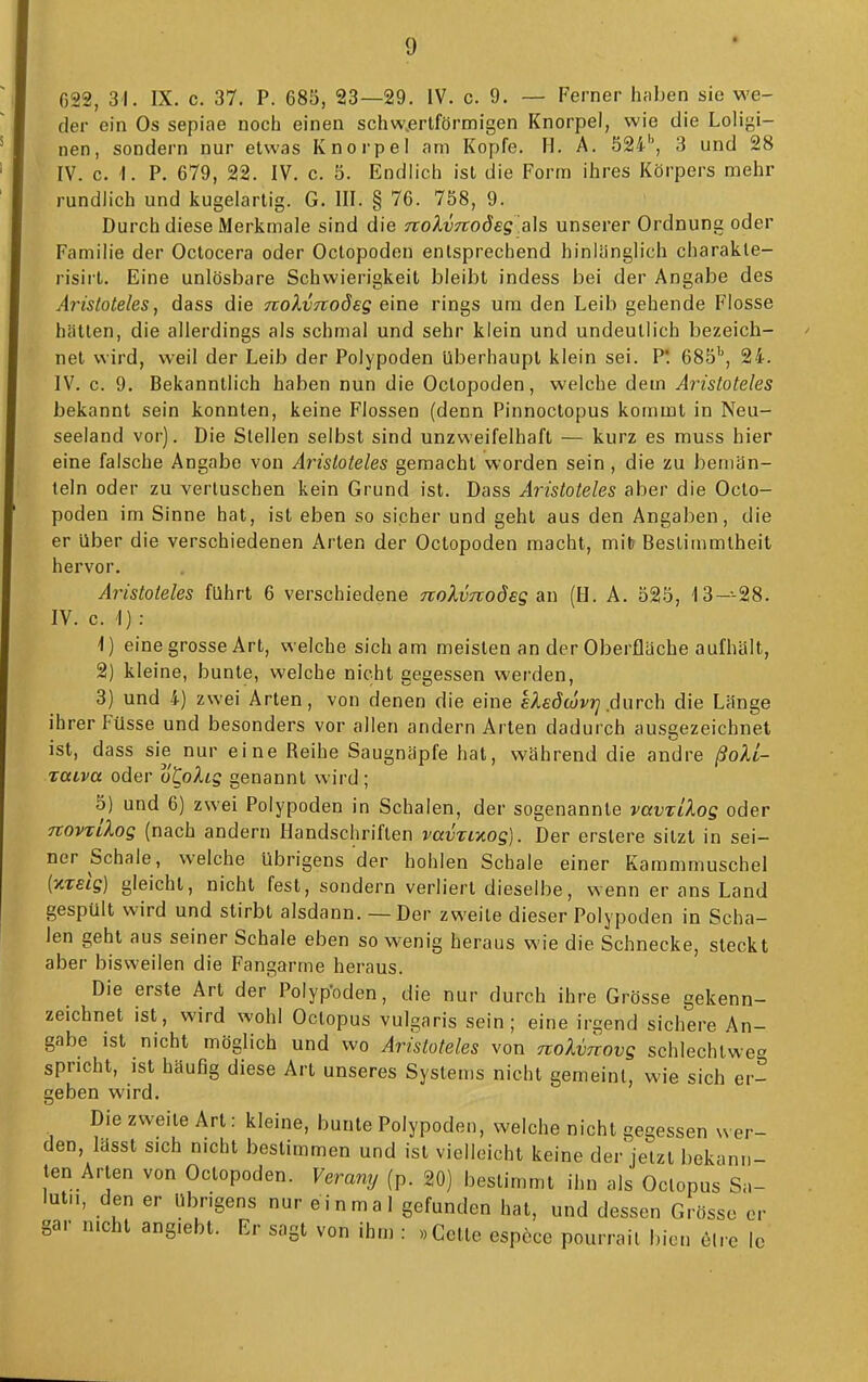 G22, 31. IX. c. 37. P. 685, 23—29. IV. c. 9. — Ferner hfiben sie we- der ein Os sepiae noch einen schw.erlförmigen Knorpel, wie die Loligi- nen, sondern nur etwas Knorpel am Kopfe. H. A. 524', 3 und 28 IV. c. 1. P. 679, 22. IV. c. 5. Endlich ist die Form ihres Körpers mehr rundlich und kugelartig. G. III. § 76. 758, 9. Durch diese Merkmale sind die Tiolvnodeg als unserer Ordnung oder Familie der Oclocera oder Octopoden entsprechend hinlänglich charakle- risirt. Eine unlösbare Schwierigkeit bleibt indess bei der Angabe des Aristoteles, dass die nolvTiodeg eine rings um den Leib gehende Flosse hätten, die allerdings als schmal und sehr klein und undeutlich bezeich- net wird, weil der Leib der Polypoden überhaupt klein sei. P! 685', 24. IV. c. 9. Bekanntlich haben nun die Octopoden, welche dem Aristoteles bekannt sein konnten, keine Flossen (denn Pinnoctopus kommt in Neu- seeland vor). Die Stellen selbst sind unzweifelhaft — kurz es muss hier eine falsche Angabe von Aristoteles gemacht worden sein , die zu bemän- teln oder zu vertuschen kein Grund ist. Dass Aristoteles aber die Octo- poden im Sinne hat, ist eben so sicher und geht aus den Angaben, die er über die verschiedenen Arten der Octopoden macht, mitr Bestimmtheit hervor. Aristoteles führt 6 verschiedene noXvnodes &n (H. A. 525, I3---28. IV. c. I) : \) eine grosse Art, welche sich am meisten an der Oberfläche aufhält, 2) kleine, bunte, welche nicht gegessen werden, 3) und 4) zwei Arten, von denen die eine eXsdwvri äxxrch die Länge ihrer Füsse und besonders vor allen andern Arten dadurch ausgezeichnet ist, dass sie nur eine Reihe Saugnäpfe hat, während die andre ßoU- TOLva oder o'CoAig genannt wird ; 5) und 6) zwei Polypoden in Schalen, der sogenannte vavzLlos oder noviilog (nach andern Handschriften vavTiKog). Der erslere sitzt in sei- ner Schale, welche übrigens der hohlen Schale einer Kammmuschel (xTetg) gleicht, nicht fest, sondern verliert dieselbe, wenn er ans Land gespült wird und stirbt alsdann. — Der zweite dieser Polypoden in Scha- len geht aus seiner Schale eben so wenig heraus wie die Schnecke, steckt aber bisweilen die Fangarme heraus. Die erste Art der Polyp-oden, die nur durch ihre Grösse gekenn- zeichnet ist, wird wohl Octopus vulgaris sein; eine irgend sichere An- gabe ist nicht möglich und wo Aristoteles von noUnovg schlechtweg spricht, ist häufig diese Art unseres Systems nicht gemeint, wie sich er- geben wird. Die zweite Art: kleine, bunte Polypoden, welche nicht gegessen wer- den, lassl sich nicht bestimmen und ist vielleicht keine der'jelzt bekann- ten Arten von Octopoden. Verany (p. 20) bestimmt ihn als Octopus Sa- lulii, den er übrigens nur ein ma 1 gefunden hat, und dessen Grösse er gar nicht angiebt. Er sagt von ihm : »Gelte espcce pourrait bien elre Ic