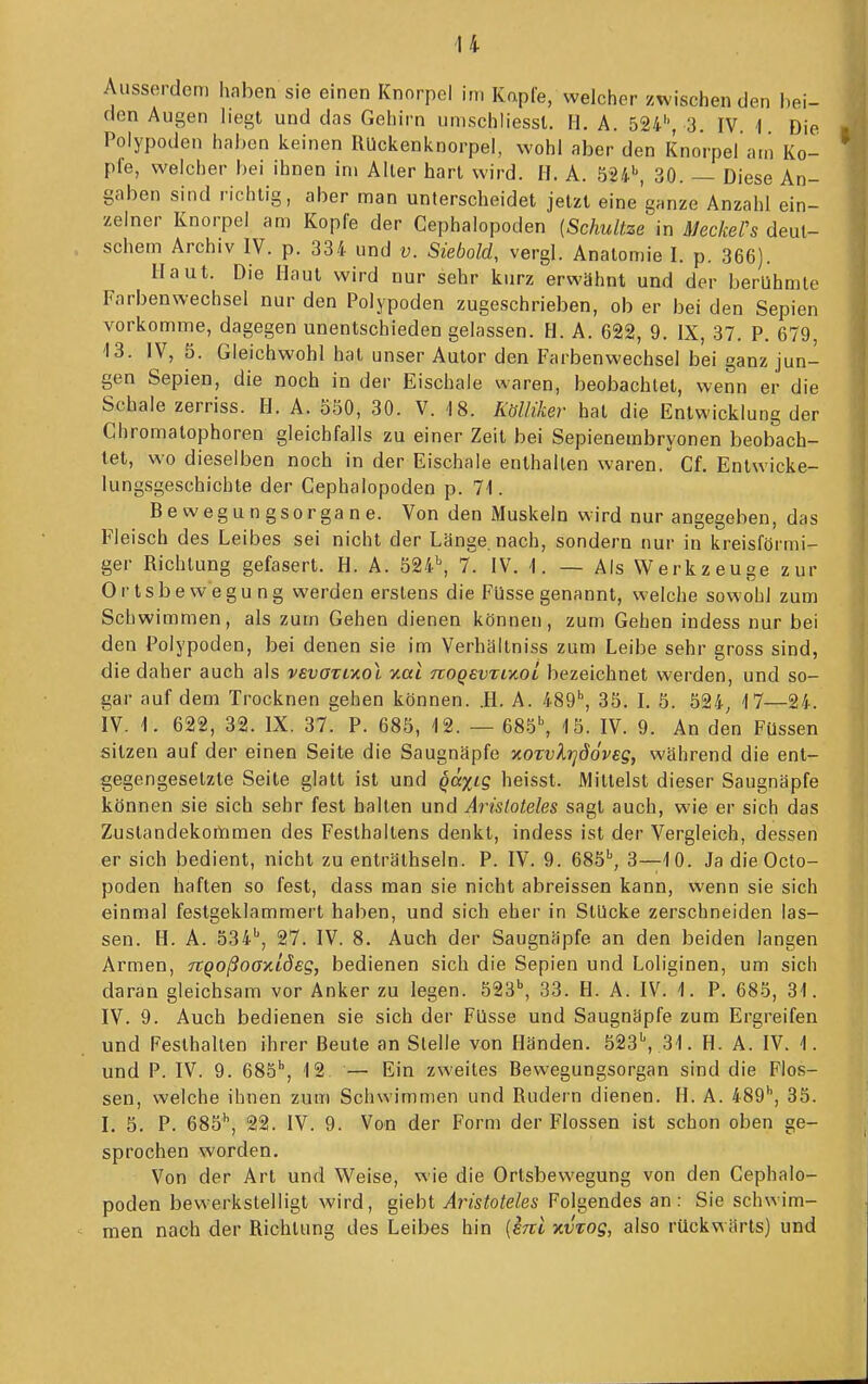 Ausserdem haben sie einen Knorpel im Kapfe, welcher zwischen den bei- den Augen hegt und das Gehirn umschliessl. H. A. 524'-, 3. IV. i Die Polypoden hal)en keinen RUckenknorpel, wohl aber den Knorpel am Ko- pie, welcher bei ihnen im Aller hart wird. II. A. 524'', 30. — Diese An- gaben sind richtig, aber man unterscheidet jetzt eine'ganze Anzahl ein- zelner Knorpel am Kopfe der Cephalopoden [Schnitze in Meckers deut- schem Archiv IV. p. 334 und v. Siebold, vergl. Anatomie I. p. 366). Haut. Die Haut wird nur sehr kurz erwähnt und der berühmte Farbenwechsel nur den Polypoden zugeschrieben, ob er bei den Sepien vorkomme, dagegen unentschieden gelassen. H. A. 622, 9. IX, 37. P. 679 13. IV, 5. Gleichwohl hat unser Autor den Farbenwechsel bei ganz jun- gen Sepien, die noch in der Eischale waren, beobachtet, wenn er die Schale zerriss. II. A. 550, 30. V. 18. Kölliker hat die Entwicklung der Chromatophoren gleichfalls zu einer Zeit bei Sepienembryonen beobach- tet, wo dieselben noch in der Eischale enthalten waren. Cf. Entwicke- lungsgeschichte der Cephalopoden p. 71. Be wegun gsorgane. Von den Muskeln wird nur angegeben, das Fleisch des Leibes sei nicht der Länge, nach, sondern nur in kreisförmi- ger Richtung gefasert. H. A. 524^ 7. IV. I. — Als Werkzeuge zur Ortsbewegung werden erstens die Füsse genannt, welche sowohl zum Schwimmen, als zum Gehen dienen können, zum Gehen indess nur bei den Polypoden, bei denen sie im Verhältniss zum Leibe sehr gross sind, die daher auch als vevOTL-Kol xai nogevTiKol bezeichnet werden, und so- gar auf dem Trocknen gehen können. .H. A. 489'', 35. I. 5. 524, 17—24. IV. 1. 622, 32. IX. 37. P. 685, 12. — 685\ 15. IV. 9. An den Füssen sitzen auf der einen Seite die Saugnäpfe xorvXrjööveg, während die ent- gegengesetzte Seite glatt ist und qä%ig heisst. Mittelst dieser Saugnäpfe können sie sich sehr fest halten und Aristoteles sagt auch, wie er sich das Zustandekonrimen des Feslhallens denkt, indess ist der Vergleich, dessen er sich bedient, nicht zu enträthseln. P. IV. 9. 685'', 3—10. Ja die Octo- poden haften so fest, dass man sie nicht abreissen kann, wenn sie sich einmal festgeklammert haben, und sich eher in Stücke zerschneiden las- sen. H. A. 534'', 27. IV. 8. Auch der Saugnäpfe an den beiden langen Armen, Tcqoßooxiöeg, bedienen sich die Sepien und Loliginen, um sich daran gleichsam vor Anker zu legen. 523^ 33. H. A. IV.l. P. 685, 31. IV. 9. Auch bedienen sie sich der Füsse und Saugnäpfe zum Ergreifen und Festhalten ihrer Beute an Stelle von Händen. 523\ 31. H. A. IV. 1. und P. IV. 9. 685'', 12. — Ein zweites Bewegungsorgan sind die Flos- sen, welche ihnen zum Schwimmen und Rudern dienen. H. A. iSg, 35. I. 5. P. 685'', 22. IV. 9. Von der Form der Flossen ist schon oben ge- sprochen worden. Von der Art und Weise, wie die Ortsbewegung von den Cephalo- poden bewerkstelligt wird, giebt Aristoteles Folgendes an: Sie schwim- men nach der Richtung des Leibes hin [sul kvtoq, also rückwärts) und