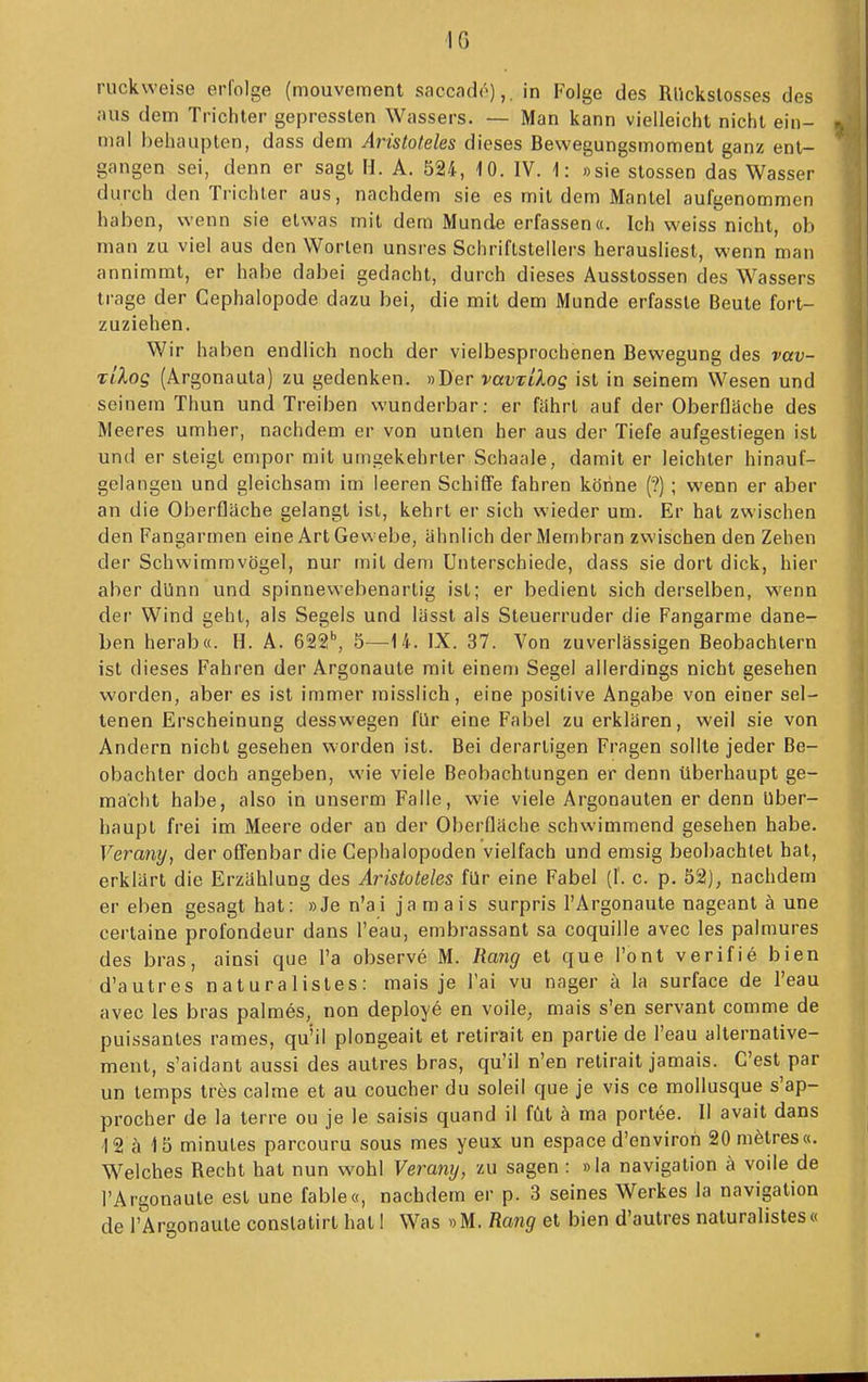 IG ruckweise erfolge (mouvement saccade),. in Folge des Rllckslosses des .•uis dem Tricliter gepressten Wassers. — Man kann vielleicht nicht ein- mal behaupten, dass dem Aristoteles dieses Bewegungsmoment ganz ent- gangen sei, denn er sagt II. A. 524, 10. IV. 1: »sie Stessen das Wasser durch den Trichter aus, nachdem sie es mit dem Mantel aufgenommen haben, wenn sie etwas mit dem Munde erfassen«. Ich weiss nicht, ob man zu viel aus den Worten unsres Schriftstellers herausliest, wenn man annimmt, er habe dabei gedacht, durch dieses Ausstossen des Wassers trage der Cephalopode dazu bei, die mit dem Munde erfasste Beute fort- zuziehen. Wir haben endlich noch der vielbesprochenen Bewegung des vav- xiXog (Argonauta) zu gedenken. »Der vavrilog ist in seinem Wesen und seinem Thun und Treiben wunderbar: er fährt auf der Oberflache des Meeres umher, nachdem er von unten her aus der Tiefe aufgestiegen ist und er steigt empor mit umgekehrter Schaale, damit er leichler hinauf- gelangen und gleichsam im leeren Schiffe fahren körine (?) ; wenn er aber an die Oberfläche gelangt ist, kehrt er sich wieder um. Er hat zwischen den Fangarmen eine Art Gewebe, ähnlich der Membran zwischen den Zehen der Schwimmvögel, nur mit dem Unterschiede, dass sie dort dick, hier aber dlinn und spinnewebenartig ist; er bedient sich derselben, wenn der Wind geht, als Segels und lässt als Steuerruder die Fangarme dane- ben herab«. H. A. 622'', 5—14. IX. 37. Von zuverlässigen Beobachtern ist dieses Fahren der Argonaute mit einem Segel allerdings nicht gesehen worden, aber es ist immer misslich, eine positive Angabe von einer sel- tenen Erscheinung desswegen für eine Fabel zu erklären, weil sie von Andern nicht gesehen worden ist. Bei derartigen Fragen sollte jeder Be- obachter doch angeben, wie viele Beobachtungen er denn überhaupt ge- macht habe, also in unserm Falle, wie viele Argonaulen er denn Uber- haupt frei im Meere oder an der Oberfläche schwimmend gesehen habe. Verany, der offenbar die Cephalopoden vielfach und emsig beobachtet hat, erklärt die Erzählung des Aristoteles für eine Fabel (1. c. p. 52), nachdem er eben gesagt hat: »Je n'ai ja mais surpris l'Argonaule nageant ä une cerlaine profondeur dans l'eau, embrassant sa coquille avec les palmures des bras, ainsi que l'a observe M. Rang et que l'ont verifiö bien d'autres n at ura 1 istes : mais je Tai vu nager ä la surface de l'eau avec les bras palmös, non deploye en voile, mais s'en servant comme de puissantes rames, qu'il plongeait et retirait en partie de l'eau alternative- ment, s'aidant aussi des autres bras, qu'il n'en retirait jamais. G'est per un temps tres calme et au coucher du soleil que je vis ce mollusque s'ap- procher de la terre ou je le saisis quand il füt ä ma portee. II avait dans 12 ä 15 minules parcouru sous mes yeux un espace d'envirori 20m6lres«. Welches Recht hat nun wohl Verany, zu sagen : »la navigation ä voile de l'Argonaule est une fable«, nachdem er p. 3 seines Werkes la navigation