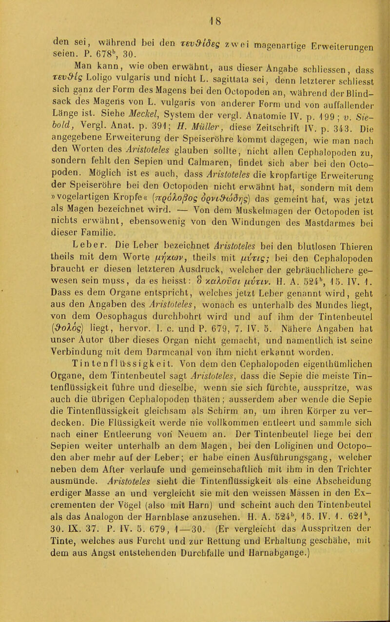 den sei, wahrend bei den Tevd-iöeg zwei magenarliee Erweileruneen seien. P. 678'', 30. Man kann, wie oben erwähnt, aus dieser Angabe schliessen, dass T£vd-ig Loligo vulgaris und nicht L. sagitlala sei, denn letzterer schliessl sich ganz der Form des Magens bei den Oetopoden an, wahrend der Blind- sack, des Magens von L. vulgaris von anderer Form und von auffallender Länge ist. Siehe Meckel, System der vergl. Anatomie IV. p. 199 ; v. Sie- bold, Vergl. Anat. p. 391; H. Müller, diese Zeilschrift IV. p. 343. Die angegebene Erweiterung der Speiseröhre kommt dagegen, wie man nach den Worten des Aristoteles glauben sollte, nicht allen Cephalopoden zu, sondern fehlt den Sepien und Calmaren, findet sich aber bei den Oeto- poden. Möglich ist es auch, dass Aristoteles die kropfarlige Erweiterung der Speiseröhre bei den Oetopoden nicht erwähnt hat, sondern mit dem »vogelartigen Kröpfe« [rcqoloßos oQvid-aidrjs] das gemeint hat, was jetzt als Magen bezeichnet wird. — Von dem Muskelmagen der Oetopoden ist nichts erwähnt, ebensowenig von den Windungen des Mastdarmes bei dieser Familie. Leber. Die Leber bezeichnet Aristoteles bei den blutlosen Thieren theils mit dem Worte nrjxwv, theils mit (xvvig; bei den Cephalopoden braucht er diesen letzteren Ausdruck, welcher der gebräuchlichere ge- wesen sein muss, da es heisst: o v.alovGi fivziv. H. A. öSi, 15. IV. 1. Dass es dem Organe entspricht, welches jetzt Leber genannt wird, geht aus den Angaben des Aristoteles, wonach es unterhalb des Mundes liegt, von dem Oesophagus durchbohrt wird und auf ihm der Tintenbeulel {■d-oXog) liegt, hervor. 1. c. und P. 679, 7. IV. 5. Nähere Angaben hat unser Autor tlber dieses Organ nicht gemacht, und namentlich ist seine Verbindung mit dem Darmcanal von ihm nicht erkannt worden. Tin tenf 1 üssi gkei t. Von dem den Cephalopoden eigenlhümllchen Organe, dem Tintenbeutel sagt Aristoteles, dass die Sepie die meiste Tin- tenflUssigkeit führe und dieselbe, wenn sie sich fürchte, ausspritze, was auch die übrigen Cephalopoden thäten; ausserdem aber wende die Sepie die TintenflQssigkeit gleichsam als Schirm an, um ihren Körper zu ver- decken. Die Flüssigkeit werde nie vollkommen entleert und sammle sich nach einer Entleerung von Neuem an. Der Tintenbeutel liege bei den Sepien weiter unterhalb an dem Magen, bei den Loliginen und Oetopo- den aber mehr auf der Leber; er habe einen Ausführungsgang, welcher neben dem After verlaufe und gemeinschaftlich mit ihm in den Trichter ausmünde. Aristoteles sieht die Tintenflüssigkeit als eine Abscheidung erdiger Masse an und vergleicht sie mit den weissen Massen in den Ex- crementen der Vögel (also mit Harn) und scheint auch den Tintenbeutel als das Analogen der Harnblase anzusehen. H. A. öai*, 15. IV. 1. 621'', 30. IX. 37. P. IV. 5. 679, 1 — 30. (Er vergleicht das Ausspritzen der Tinte, welches aus Furcht und zur Rettung und Erhaltung geschähe, mit dem aus Angst entstehenden Durchfalle und Harnabgänge.)