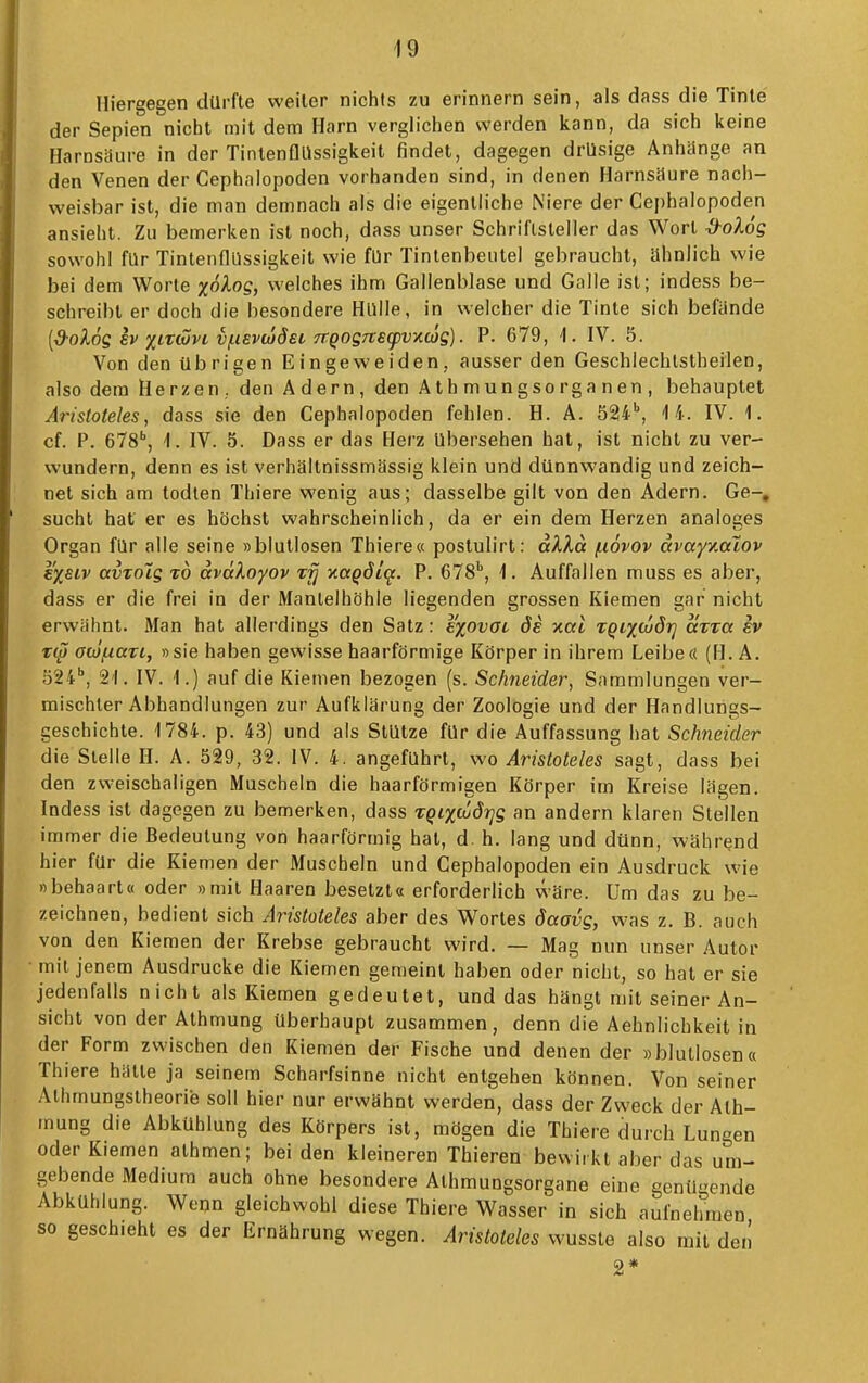 Hiergegen dürfte weiter nichts zu erinnern sein, als dass die Tinte der Sepien nicht mit dem Harn verglichen werden kann, da sich keine Harnsäure in der Tintenflllssigkeit findet, dagegen drüsige Anhange an den Venen der Cephalopoden vorhanden sind, in denen Harnsaure nach- weisbar ist, die man demnach als die eigentliche Niere der Cephalopoden ansieht. Zu bemerken ist noch, dass unser Schriftsteller das Wort -d^oXog sowohl für TintenflUssigkeit wie für Tintenbeutel gebraucht, ähnlich wie bei dem Worte zo/log, welches ihm Gallenblase und Galle ist; indess be- schreibt er doch die besondere Hülle, in welcher die Tinte sich befände [d-olog h xirwvt, vi-iEvwdeL 7T.Q0STteq)vy.a)g). P. 679, \. IV. 5. Von den übrigen Eingeweiden, ausser den Geschlechlslheilen, also dem Herzen, den Adern, den Athmungsorganen, behauptet Aristoteles, dass sie den Cephalopoden fehlen. H. A. 524', 4 4. IV. 1. cf. P. eTS, \. IV. 5. Dass er das Herz übersehen hat, ist nicht zu ver- wundern, denn es ist verhältnissmässig klein und dünnwandig und zeich- net sich am todlen Thiere wenig aus; dasselbe gilt von den Adern. Ge-, sucht hat er es höchst wahrscheinlich, da er ein dem Herzen analoges Organ für alle seine »blutlosen Thiere« postulirt: aXXa (.lovov avayv.aXov B%eiv avTOig t6 aväXoyov xfj ■naqdi^. P. eTS*, \. Auffallen muss es aber, dass er die frei in der Mantelhöhle liegenden grossen Kiemen gar nicht erwähnt. Man hat allerdings den Satz: s'xovGc de nat iqtxwdrj avTa ev z(S Gw/iiaTi, »sie haben gewisse haarförmige Körper in ihrem Leibe« (H. A. 524', 21. IV. 1.) auf die Kiemen bezogen (s. Schneider, Sammlungen ver- mischter Abhandlungen zur Aufklärung der Zoologie und der Handlungs- geschichte. 1784. p. 43) und als Stütze für die Auffassung hat Schneider die Stelle H. A. 529, 32. IV. 4. angeführt, wo Aristoteles sagt, dass bei den zweischaligen Muscheln die haarförmigen Körper im Kreise lägen. Indess ist dagegen zu bemerken, dass TQixc6drjg an andern klaren Stellen immer die Bedeutung von haarförmig hat, d. h. lang und dünn, während hier für die Kiemen der Muscheln und Cephalopoden ein Ausdruck wie »behaart« oder »mit Haaren besetzt« erforderlich wäre. Um das zu be- zeichnen, bedient sich Aristoteles aber des Wortes öaavg, was z. B. auch von den Kiemen der Krebse gebraucht wird. — Mag nun unser Autor mit jenem Ausdrucke die Kiemen geraeint haben oder nicht, so hat er sie jedenfalls nicht als Kiemen gedeutet, und das hängt mit seiner An- sicht von der Alhmung überhaupt zusammen, denn die Aehnlichkeit in der Form zwischen den Kiemen der Fische und denen der »blutlosen« Thiere hätte ja seinem Scharfsinne nicht entgehen können. Von seiner Alhmungslheorie soll hier nur erwähnt werden, dass der Zweck der Alh- mung die Abkühlung des Körpers ist, mögen die Thiere durch Lungen oder Kiemen athmen; bei den kleineren Thieren bewirkt aber das um- gebende Medium auch ohne besondere Athmungsorgane eine genügende Abkühlung. Wenn gleichwohl diese Thiere Wasser in sich aufnehmen so geschieht es der Ernährung wegen. Aristoteles wusste also mit den 2*