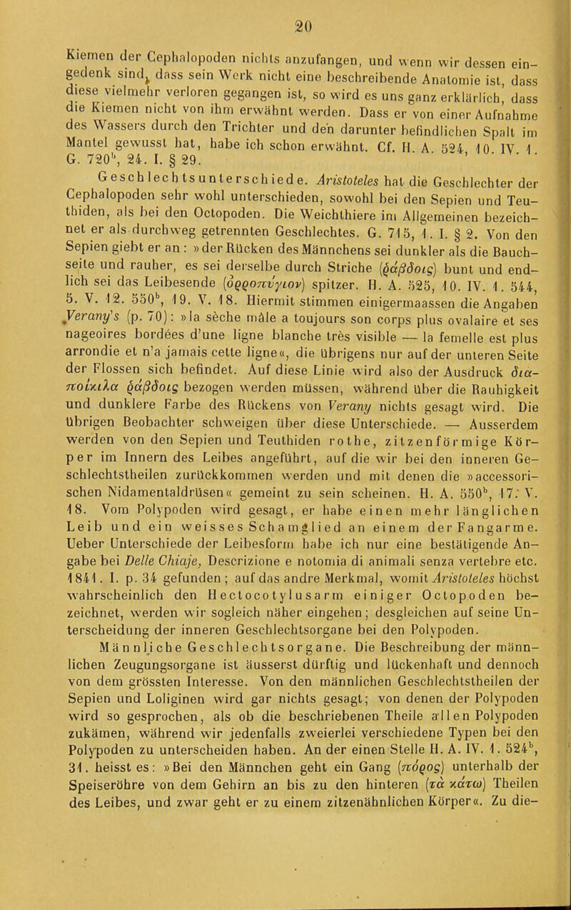 Kiemen der Cephnlopoden nichts anzufangen, und wenn wir dessen ein- gedenk sind^ dciss sein Werk nicht eine beschreibende Anatomie ist, dass diese vielmehr verloren gegangen ist, so wird es uns ganz erklärlich, dass die Kiemen nicht von ihm erwähnt werden. Dass er von einer Aufnahme des Wassers durch den Trichter und den darunter befindlichen Spall im Mantel gewusst hat, habe ich schon erwähnt. Cf. H. A. 524 10. IV 1 G. 720'', 24. I. § 29 Geschlechtsunlerschiede. Aristoteles hat die Geschlechter der Cephalopoden sehr wohl unterschieden, sowohl bei den Sepien und Teu- thiden, als bei den Octopoden. Die Weichthiere im Allgemeinen bezeich- net er als durchweg getrennten Geschlechtes. G. 715, 1. I. § 2. Von den Sepien giebt er an : » der Rücken des Männchens sei dunkler als die Bauch- seile und rauher, es sei derselbe durch Striche {qdßöoig) bunt und end- lich sei das Leibesende [oQQonvytov) spitzer. H. A. 525, 10. IV. 1. 544, 5. V, 12. SoO*, 19. V. 18. Hiermit stimmen einigermaassen die Angaben Verany's (p. 70): »la söche mAle a toujours son corps plus ovalaire et ses nageoires bordees d'une ligne blanche tres visible — la femelle est plus arrondie et n'a jamais celte ligne o, die übrigens nur auf der unleren Seite der Flossen sich befindet. Auf diese Linie wird also der Ausdruck dia- TtoUda qdßdoig bezogen werden müssen, während über die Rauhigkeit und dunklere Farbe des Rückens von Verany nichts gesagt wird. Die übrigen Beobachter schweigen über diese Unterschiede. — Ausserdem werden von den Sepien und Teuthiden rothe, zitzenförmige Kör- per im Innern des Leibes angeführt, auf die wir bei den inneren Ge- schlechtstheilen zurückkommen werden und mit denen die »accessori- schen Nidamentaldrüsen« gemeint zu sein scheinen. H. A. 550*, 17. V. 18. Vom Polypoden wird gesagt, er habe einen mehr länglichen Leib und ein weisses Schamglied an einem derFangarme. Ueber Unterschiede der Leibesform habe ich nur eine bestätigende An- gabe bei Delle Chiaje, Descrizione e notomia di aniraali senza vertebre etc. 1841. I. p. 34 gefunden; auf das andre Merkmal, womit Jns?o/e/es höchst wahrscheinlich den Hectocotylusarm einiger Octopoden be- zeichnet, werden wir sogleich näher eingehen; desgleichen auf seine Un- terscheidung der inneren Geschlechtsorgane bei den Polypoden. Männliche Geschlechtsorgane. Die Beschreibung der männ- lichen Zeugungsorgane ist äusserst dürftig und lückenhaft und dennoch von dem grössten Interesse. Von den männlichen Geschlechlstheilen der Sepien und Loliginen wird gar nichts gesagt; von denen der Polypoden wird so gesprochen, als ob die beschriebenen Theile al 1 en Polypoden zukämen, während wir jedenfalls zweierlei verschiedene Typen bei den Polypoden zu unterscheiden haben. An der einen Stelle H. A. IV. 1. 524'', 31. heisst es: »Bei den Männchen geht ein Gang {ndqog] unterhalb der Speiseröhre von dem Gehirn an bis zu den hinteren [zä xctw) Theilen des Leibes, und zwar geht er zu einem zitzenähnlichen Körper«. Zu die-