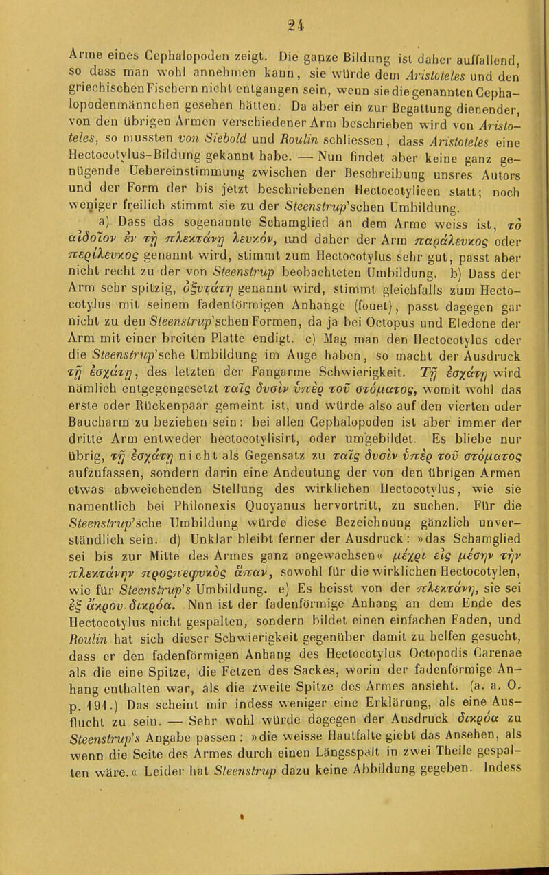 JJ4 Arme eines Gephalopodcn zeigt. Die ganze Bildung ist dalier aullallend, so dass man wohl annehmen kann, sie würde dem Aristoteles und den griechischenFisciiern nicht entgangen sein, wenn sie die genannten Cepha- lopodenmännchen gesehen hatten. Da aber ein zur Begattung dienender, von den übrigen Armen verschiedener Arm beschrieben wird von Aristo- teles, so mussten von Siebold und Roulin schliessen, dass Aristoteles eine llectocotylus-Bildung gekannt habe. — Nun findet aber keine ganz ge- nügende Uebereinstimmung zwischen der Beschreibung unsres Autors und der Form der bis jetzt beschriebenen Ilectocotylieen statt; noch weniger freilich stimmt sie zu der Steenstrup'sehen Umbildung. a) Dass das sogenannte Schamglied an dem Arme weiss ist, to aidolov ev rrj nlexxavri Xsvxov, und daher der Arm na^älevKog oder neQilevxog genannt wird, stimmt zum Heclocotylus sehr gut, passt aber nicht recht zu der von Steenstrup beobachteten Umbildung, b) Dass der Arm sehr spitzig, d^VT;dzr] genannt wird, stimmt gleichfalls zum Hecto- cotyJus mit seinem fadenförmigen Anhange (fouel), passt dagegen gar nicht zu den S/eensirt<p'schen Formen, da ja bei Octopus und Eledone der Arm mit einer breiten Platte endigt, c) Mag man den Heclocotylus oder die S<eens^n<p'sche Umbildung im Auge haben, so macht der Ausdruck saxaTU, des letzten der Fangarme Schwierigkeit. Trj ioxccTj] wird nämlich entgegengesetzt Talg övalv vtisq tov ardfiatog, womit wohl das erste oder Rückenpaar gemeint ist, und würde also auf den vierten oder Baucharm zu beziehen sein: bei allen Cephalopoden ist aber immer der drille Arm entweder hectocolylisirt, oder umgebildet. Es bliebe nur übrig, iaxarrj nicht als Gegensalz zu raig dvalv vnsq tov aröfiarog aufzufassen, sondern darin eine Andeutung der von den übrigen Armen etwas abweichenden Stellung des wirklichen Heclocotylus, wie sie namentlich bei Philonexis Quoyanus hervortritt, zu suchen. Für die Steenstrup'sehe Umbildung würde diese Bezeichnung gänzlich unver- ständlich sein, d) Unklar bleibt ferner der Ausdruck : »das Schamglied sei bis zur Milte des Armes ganz angewachsen« fxixqi dg (xeo-qv irjv nXey.'vävrjv 7iQog7req)vy.dg anav, sowohl für die wirklichen Hectocotylen, wie für Steenstrup's Umbildung, e) Es heisst von der nXei^Tävrj, sie sei £^ (iv.QOv dLTLQÖa. Nun ist der fadenförmige Anhang an den) Ende des Hectocotylus nicht gespalten, sondern bildet einen einfachen Faden, und Roulin hat sich dieser Schw^ierigkeit gegenüber damit zu helfen gesucht, dass er den fadenförmigen Anhang des Hectocotylus Octopodis Carenae als die eine Spitze, die Fetzen des Sackes, worin der fadenförmige An- hang enthalten war, als die zweite Spitze des Armes ansieht, (a. a. 0, p. 191.) Das scheint mir indess weniger eine Erklärung, als eine Aus- flucht zu sein. — Sehr wohl würde dagegen der Ausdruck ÖLXQoa zu Steenslrup's Angabe passen : »die weisse Hautfalle giebt das Ansehen, als wenn die Seile des Armes durch einen Längsspalt in zwei Theile gespal- ten wäre.« Leider hat Steenstrup dazu keine Abbildung gegeben. Indess