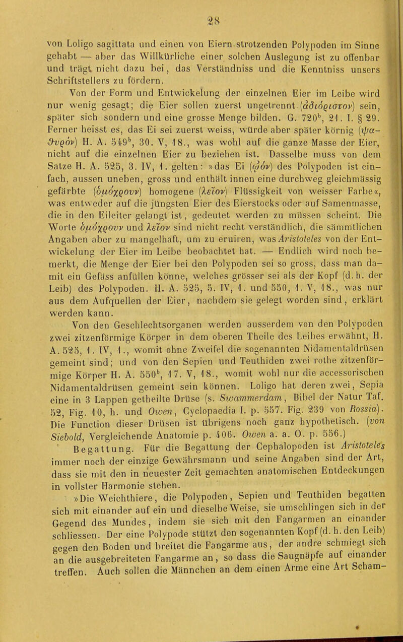 von Loligo sagiltata und einen von Eiern.strotzenden Polypoden im Sinne gehabt — aber das Willkürliche einer solchen Auslegung ist zu offenbar und trügt nicht dazu bei, das Verstündniss und die Kenntniss unsers Schriftstellers zu fördern. Von der Form und Entwickelung der einzelnen Eier im Leibe wird nur v^'enig gesagt; die Eier sollen zuerst ungeirennl {ddiogiaTOv) sein, spater sich sondern und eine grosse Menge bilden. G. 720^, 21. I. § 29. Ferner heisst es, das Ei sei zuerst vi'eiss, würde aber später körnig {ipcc- dvQÖv) H. A. 549'', 30. V, 18., was wohl auf die ganze Masse der Eier, nicht auf die einzelnen Eier zu beziehen ist. Dasselbe muss von dem Satze H. A. 525, 3. IV, 1. gelten: »das Ei {m6v) des Polypoden ist ein- fach, aussen uneben, gross und enthält innen eine durchweg gleichmässig gefärbte [bfx6%Q0vv) homogene [XeIov] Flüssigkeit von weisser Farbe«, was entweder auf die jüngsten Eier des Eierstocks oder auf Samenmasse, die in den Eileiter gelangt ist, gedeutet werden zu müssen scheint. Die Worte 0/.1ÖXQOVV und leiov sind nicht recht versländlich, die säinmlliclien Angaben aber zu mangelhaft, um zu eruiren, was Aristoteles von der Ent- wickeluns der Eier im Leibe beobachtet hat. — Endlich wird noch be- merkt, die Menge der Eier bei den Polypoden sei so gross, dass man da- mit ein Gefäss anfüllen könne, welches grösser sei als der Kopf (d.h. der Leib) des Polypoden. H. A. 525, 5. IV, 1. und 550, 1. V, 18., was nur aus dem Aufquellen der Eier, nachdem sie gelegt worden sind, erklärt werden kann. Von den Geschlechtsorganen werden ausserdem von den Polypoden zwei zitzenförmige Körper in dem oberen Theile des Leibes erwähnt, H. A.525, 1. IV, 1., womit ohne Zweifel die sogenannten Nidamentaldrüsen gemeint sind; und von den Sepien und Teulhiden zwei rolhe zitzenför- mige Körper H. A. 550^ 17. V, 18., vsomit wohl nur die accessorischen Nidamentaldrüsen gemeint sein können. Loligo hat deren zwei, Sepia eine in 3 Lappen getheilte Drüse (s. Swammerdam, Bibel der Natur Taf. 52, Fig. 10, h. und Owen, Cyclopaedia L p. 557. Fig. 239 von Rossia). Die Function dieser Drüsen ist übrigens noch ganz hypothetisch, [von Siebold, Vergleichende Anatomie p. 406. Owen a. a. 0. p. 556.) Begattung. Für die Begattung der Cephalopoden ist Aristoteles immer noch der einzige Gewährsmann und seine Angaben sind der Art, dass sie mit den in neuester Zeit gemachten anatomischen Entdeckungen in vollster Harmonie stehen. »Die Weichthiere, die Polypoden, Sepien und Teuthiden begatten sich mit einander auf ein und dieselbe Weise, sie umschlingen sich in der Gegend des Mundes, indem sie sich mit den Fangarmen an emander schliessen. Der eine Polypode stützt den sogenannten Kopf (d.h. den Leib) aeoen den Boden und breitet die Fangarme aus, der andre schmiegt sich an°die ausgebreiteten Fangarme an, so dass die Saugnäpfe auf einander trelTen. Auch sollen die Männchen an dem einen Arme eine Art Scham-