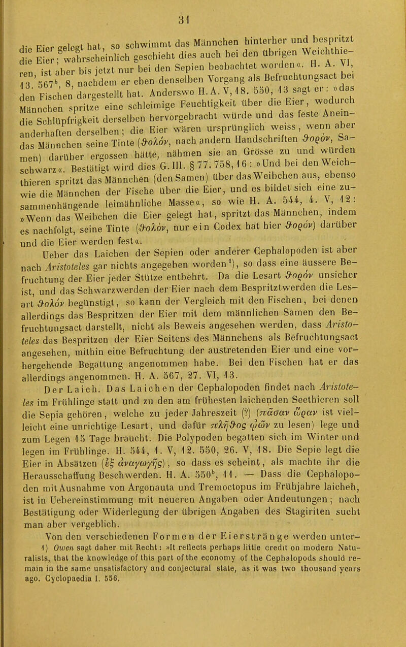 V p-.r hat SO schwimmt das Männchen hinterher und bespritzt Ei Äc ge-hieht dies auch bei den übrigen We.chth.e- Z ist ;blr bis jetzt nur bei den Sepien beobachtet worden «. H. A VI, 3 '5 7' 8 nac dem er eben denselben Vorgang als Betruchtungsact bei den F sehen dargestellt hat. Anderswo H.Ä. V, 18. 550 i3 sagt er «das äannchen spritzt eine schleimige Feuchtigkeit über die E>er, wodurch dfe S h üpf-^keit derselben hervorgebracht würde und das feste Anem- a^derh ften derselben ; die Eier wären ursprünglich we.ss , wenn aber das Männchen seine Tinte {^oUv, nach andern Handschriften ^o,ov Sa- ™en) darüber ergossen hätte, nähmen sie an Grösse zu und würden Schwarz«. Bestätigt wird dies G. Iii. § 77. 758,16 : >>Und be. den We.ch- Ihieren spritzt das Männchen (den Samen) über das Weibchen aus, ebenso wie die Männchen der Fische über die Eier, und es bildet sich e.ne zu- sammenhängende leimähnliche Masse«, so wie H. A. 5*4, 4. V, 1^. »Wenn das Weibchen die Eier gelegt hat, spritzt das Männchen, indem es nachfolgt, seine Tinte [&oUv, nur ein Codex hat hier &oqov) darüber und die Eier werden fest«. , Ueber das Laichen der Sepien oder anderer Cephalopoden ist aber nach Aristoteles gar nichts angegeben worden so dass eine äussere Be- fruchtung der Eier jeder Stütze entbehrt. Da die Lesart ^oq6v unsicher ist, und das Schwarzwerden der Eier nach dem Bespritztwerden die Les- art ^oAo'j/ begünstigt, so kann der Vergleich mit den Fischen, bei denen allerdings das Bespritzen der Eier mit dem männlichen Samen den Be- fruchtungsact darstellt, nicht als Beweis angesehen werden, dass Aristo- teles das Bespritzen der Eier Seitens des Männchens als ßefruchtungsact angesehen, mithin eine Befruchtung der austretenden Eier und eine vor- hergehende Begattung angenommen habe. Bei den Fischen hat er das allerdings angenommen. H. A. 567, 27. VI, 13. Der Laich. Das La ich en der Cephalopoden findet nach ir/siofe- les im Frühlinge statt und zu den am frühesten laichenden Seethieren soll die Sepia gehören, welche zu jeder Jahreszeit (?) (Träaav tugav ist viel- leicht eine unrichtige Lesart, und dafür Ttlrjd-og ^wv zu lesen) lege und zum Legen 15 Tage braucht. Die Polypoden begatten sich im Winter und legen im Frühlinge. H. 544, i. V, 12. 550, 26. V, 18. Die Sepie legt die Eier in Absätzen (e^ ävaycoy^g), so dass es scheint, als machte ihr die Herausschaff'ung Beschwerden. H. A. 550'', 11. — Dass die Cephalopo- den mit Ausnahme von Argonauta und Tremoctopus im Frühjahre laicheh, ist in üebereinslimmung mit neueren Angaben oder Andeutungen; nach Bestätigung oder Widerlegung der übrigen Angaben des Stagiriten sucht man aber vergeblich. Von den verschiedenen Formen der Eierslränge werden unter- 1) Owen sagt daher mit Recht: »It reflects perhaps little credit on modern Natu- ralisls, that the knowledge of Ihis pari of the economy of the Cephalopods should re- main in the same unsatisfactory and conjectural state, as it was two ihousand years ago. Cyclopaedia I. 556.