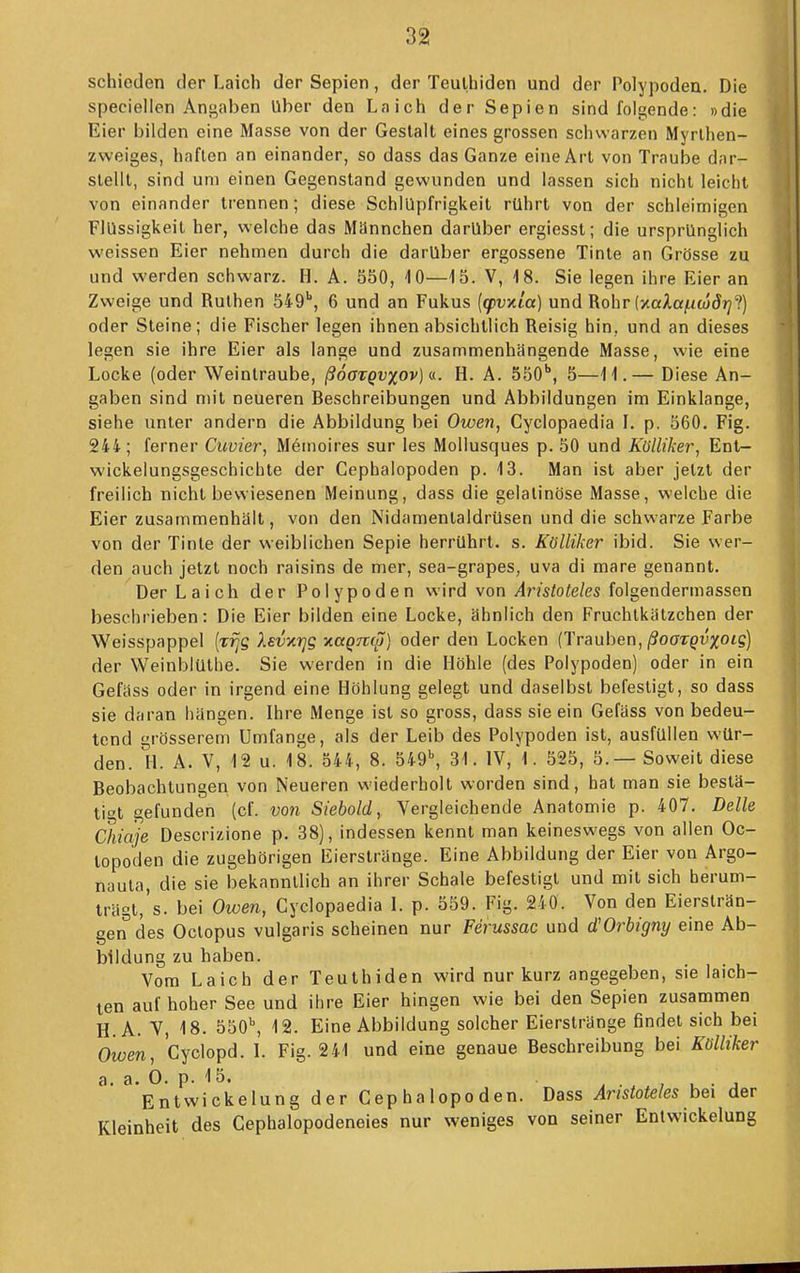 schieden der Laich der Sepien, der Teulhiden und der Polypoden. Die speciellen Antraben Uber den Laich der Sepien sind folgende: »die Eier bilden eine Masse von der Gestalt eines grossen schwarzen Myrlhen- zweiges, haften an einander, so dass das Ganze eine Art von Traube dar- stellt, sind um einen Gegenstand gewunden und lassen sich nicht leicht von einander trennen; diese Schlüpfrigkeit rührt von der schleinnigen Flüssigkeit her, welche das Männchen darüber ergiesst; die ursprünglich weissen Eier nehmen durch die darüber ergossene Tinte an Grösse zu und werden schwarz. H. A. 550, iO—15. V, 18. Sie legen ihre Eier an Zweige und Ruthen 549'', 6 und an Fukus (qpuxta) und Rohr (y.aAa|Uw5?2?) oder Steine; die Fischer legen ihnen absichtlich Reisig hin, und an dieses legen sie ihre Eier als lange und zusammenhängende Masse, wie eine Locke (oder Weintraube, ßoorgvxov) <i. H. A. SSO*, 5—11.— Diese An- gaben sind mit neueren Beschreibungen und Abbildungen im Einklänge, siehe unter andern die Abbildung bei Owen, Cyclopaedia I. p. 560. Fig. 244; ferner Cuvier, Memoires sur les Mollusques p. 50 und Külliker, Ent- wickelungsgeschichte der Cephalopoden p. 13. Man ist aber jetzt der freilich nicht bewiesenen Meinung, dass die gelatinöse Masse, welche die Eier zusammenhält, von den Nidamentaldrüsen und die schwarze Farbe von der Tinte der weiblichen Sepie herrührt, s. R'ölliker ibid. Sie wer- den auch jetzt noch raisins de mer, sea-grapes, uva di mare genannt. Der Laich der Polypoden wird von Aristoteles folgendermassen beschrieben: Die Eier bilden eine Locke, ähnlich den Fruchtkätzchen der Weisspappel (rijs Xevxr]S xaQmp, oder den Locken {Trauben, ßooTQvxois) der WeinlilUthe. Sie werden in die Höhle (des Polypoden) oder in ein Gefäss oder in irgend eine Höhlung gelegt und daselbst befestigt, so dass sie daran hängen. Ihre Menge ist so gross, dass sie ein Gefäss von bedeu- tend grösserem Umfange, als der Leib des Polypoden ist, ausfüllen wür- den. H. A. V, 12 u. 18. 544, 8. 549^ 31. IV, 1. 525, 5.— Soweit diese Beobachtungen von Neueren wiederholt worden sind, hat man sie bestä- tigt gefunden (cf. von Siebold, Vergleichende Anatomie p. 407. Delle Chiaje Descrizione p. 38), indessen kennt man keineswegs von allen Oc- topoden die zugehörigen liierslränge. Eine Abbildung der Eier von Argo- nauta, die sie bekanntlich an ihrer Schale befestigt und mit sich berum- trägt,'s. bei Oiven, Cyclopaedia I. p. 559. Fig. 240. Von den Eiersträn- gen des Octopus vulgaris scheinen nur Ferussac und d'Orbigny eine Ab- bildung zu haben. Vom Laich der Teuthiden wird nur kurz angegeben, sie laich- ten auf hoher See und ihre Eier hingen wie bei den Sepien zusammen H.A. V, 18. 550^ 12. Eine Abbildung solcher Eierstränge findet sich bei Owen, Cyclopd. L Fig. 241 und eine genaue Beschreibung bei Kölliker a. a. 0. p. 15. . . . . , u • j EntWickelung der Cephalopoden. Dass Aristoteles bei der Kleinheit des Cephalopodeneies nur weniges von seiner Entwickelung