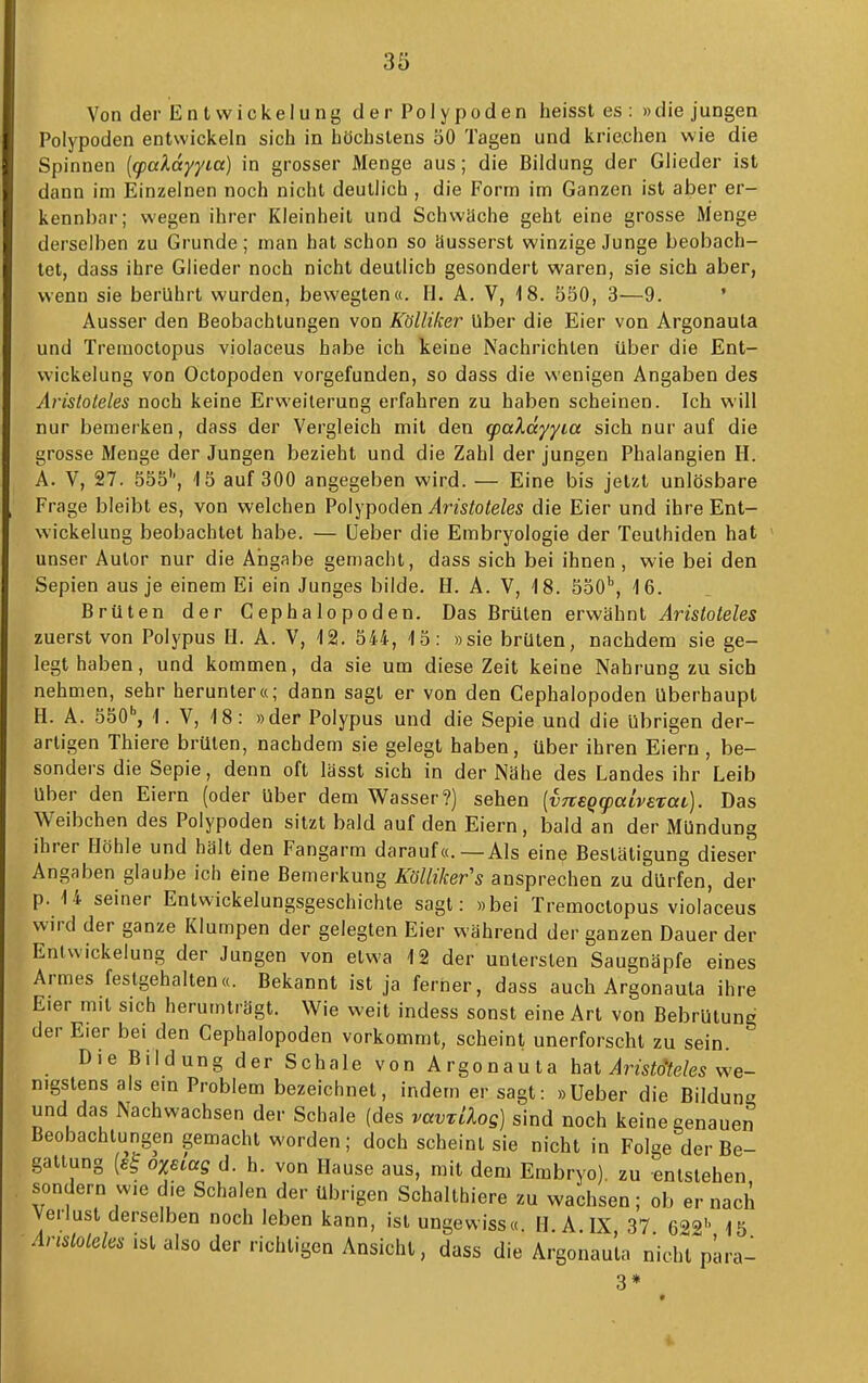 Von der Entvvickelung der Polypoden heisst es : »die jungen Polypoden entwickeln sich in höchstens öO Tagen und kriechen wie die Spinnen {q>aXdyyca) in grosser Menge aus; die Bildung der Glieder ist dann im Einzelnen noch nicht deutlich , die Form im Ganzen ist aber er- kennbar; wegen ihrer Kleinheit und Schwäche geht eine grosse Menge derselben zu Grunde; man hat schon so äusserst winzige Junge beobach- tet, dass ihre Glieder noch nicht deutlich gesondert waren, sie sich aber, wenn sie berührt wurden, bewegten«. H. A. V, 18. 550, 3—9. ' Ausser den Beobachtungen von Kölliker Uber die Eier von Argonauta und Treaioctopus violaceus habe ich keine Nachrichten über die Ent- wickelung von Octopoden vorgefunden, so dass die wenigen Angaben des Aristoteles noch keine Erweiterung erfahren zu haben scheinen. Ich will nur bemerken, dass der Vergleich mit den g)aXdyyia sich nur auf die grosse Menge der Jungen bezieht und die Zahl der jungen Phalangien H. A. V, 27. 555'', 15 auf 300 angegeben wird. — Eine bis jetzt unlösbare Frage bleibt es, von welchen Polypoden ylm^oie/es die Eier und ihreEnt- Nvickelung beobachtet habe. — üeber die Embryologie der Teuthiden hat unser Autor nur die Angabe gemacht, dass sich bei ihnen , wie bei den Sepien aus je einem Ei ein Junges bilde. H. A. V, 18. SoO*, 16. Brüten der Cephalopoden. Das Brüten erwähnt Aristoteles zuerst von Polypus II. A. V, 12. 544, 15: »sie brüten, nachdem sie ge- legt haben, und kommen, da sie um diese Zeit keine Nahrung zu sich nehmen, sehr herunter«; dann sagt er von den Cephalopoden Uberhaupt H. A. 550'', 1. V, 18: »der Polypus und die Sepie und die übrigen der- artigen Thiere brüten, nachdem sie gelegt haben, über ihren Eiern , be- sonders die Sepie, denn oft lässt sich in der Nähe des Landes ihr Leib Uber den Eiern (oder Uber dem Wasser?) sehen [vneQcpalvExai,). Das Weibchen des Polypoden sitzt bald auf den Eiern, bald an der Mündung ihrer Höhle und hält den Fangarm darauf«.—Als eine Bestätigung dieser Angaben glaube ich eine Bemerkung Kölliker's ansprechen zu dürfen, der p. 14 seiner Entwickelungsgeschichle sagt: »bei Tremoctopus violaceus wird der ganze Klumpen der gelegten Eier während der ganzen Dauer der Enlwickelung der Jungen von etwa 12 der untersten Saugnäpfe eines Armes festgehalten«. Bekannt ist ja ferner, dass auch Argonauta ihre Eier mit sich herumträgt. Wie weit indess sonst eine Art von Bebrütung der Eier bei den Cephalopoden vorkommt, scheint unerforscht zu sein. Die Bildung der Schale von Argonauta hat ^mtoVe^ we- nigstens als em Problem bezeichnet, indem er sagt: »Ueber die Bildung und das Nachwachsen der Schale (des vavTilog] sind noch keine genaue^ Beobachtungen gemacht worden; doch scheint sie nicht in Folge der Be- gattung {e^ oxecag d. h. von Hause aus, mit dem Embryo), zu entstehen sondern wie die Schalen der übrigen Schalthiere zu wachsen; ob er nach Verlust derselben noch leben kann, ist ungewiss«. H. A. IX 37 6^9'. 15 ■im/o^e/es ist also der richtigen Ansicht, dass die Argonauta nichTpara-