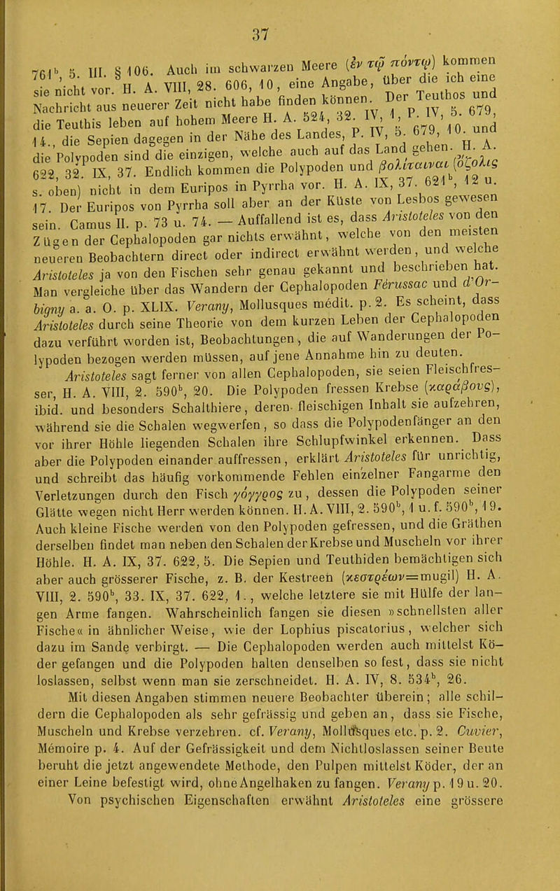 76-1 5 III §i06. Auch im schwarzen Meere [h xi? novz^) kommen ^ n.Vht vor H A VIII, 28. 606, iO, eine Angabe, über die ich eme Z^:. neuereJzeU nicht habe «nden k.nnen. Ber Teuthos und die Teulhis leben auf hohem Meere II A 524 32^ IV 1, IV, 5 , 14. die Sepien dagegen in der Nähe des Landes P. IV, J ü_una d e Poivpoden sind die einzigen, welche '-^h^uf das Land gehen- H^ A^ 6^2 32 IX, 37. Endlich kommen die Polypoden und /^oAtr«».«. (o^o/l^g s Ln) nicht in dem Euripos in Pyrrha vor. II. A. IX, 37. 621, 12 17 Der Euripos von Pyrrha soll aber an der Küste von Lesbos gewesen sein Camus II p 73 u. 74. - Auffallend ist es, dass Aristoteles von den ZUgenderCephalopoden gar nichts erwähnt, welche von den meisten „eueren Beobachtern direct oder indirect erwähnt werden und welche Aristoteles ja von den Fischen sehr genau gekannt und beschrieben hat. Man vergleiche Uber das Wandern der Gephalopoden Firussac und d Or- biqny a. a. 0. p. XLIX. Verany, Moliusques medit. p.2. Es scheint, dass Aristoteles durch seine Theorie von dem kurzen Leben der Gephalopoden dazu verführt worden ist, Beobachtungen, die auf Wanderungen der 1 o- lypoden bezogen werden müssen, auf jene Annahme hin zu deuten Aristoteles sagt ferner von allen Gephalopoden, sie seien Fleischfres- ser, H. A. VIII, 2. 590, 20. Die Polypoden fressen Krebse [yMQaßovg], ibid. und besonders Schalthiere, deren- fleischigen Inhalt sie aufzehren, während sie die Schalen wegwerfen, so dass die Polypodenfänger an den vor ihrer Höhle liegenden Schalen ihre Schlupfwinkel erkennen. Dass aber die Polypoden einander auffressen , erklärt Aristoteles für unrichtig, und schreibt das häufig vorkommende Fehlen einzelner Fangarme den Verletzungen durch den Fisch yoyygog zu, dessen die Polypoden seiner Glätte wegen nicht Herr werden können. H. A. VHI, 2. 590, 1 u. f. 590 ,19. Auch kleine Fische werden von den Polypoden gefressen, und die Gräthen derselben findet man neben den Schalen der Krebse und Muscheln vor ihrer Höhle. H. A. IX, 37. 622, 5. Die Sepien und Teuthiden bemächtigen sich aber auch grösserer Fische, z. B. der Kestreet (x£ö-T^£W=mugil) H. A. VIII, 2. 590, 33. IX, 37. 622, 1., welche letztere sie mit Hülfe der lan- gen Arme fangen. Wahrscheinlich fangen sie diesen »schnellsten aller Fische« in ähnlicher Weise, wie der Lophius piscatorius, welcher sich dazu im Sande verbirgt. — Die Gephalopoden werden auch mittelst Kö- der gefangen und die Polypoden hallen denselben so fest, dass sie nicht loslassen, selbst wenn man sie zerschneidet. H. A. IV, 8. 534, 26. Mit diesen Angaben stimmen neuere Beobachter überein; alle schil- dern die Gephalopoden als sehr gefrässig und geben an, dass sie Fische, Muscheln und Krebse verzehren, cf. Ferany, MollrfSques etc. p. 2. Cuvier, Memoire p. 4. Auf der Gefrässigkeit und dem Nichtloslassen seiner Beute beruht die jetzt angewendete Methode, den Pulpen mittelst Köder, der an einer Leine befestigt wird, ohne Angelhaken zu fangen. Veranyp- 'I9u. 20. Von psychischen Eigenschaften erwähnt Aristoteles eine grössere