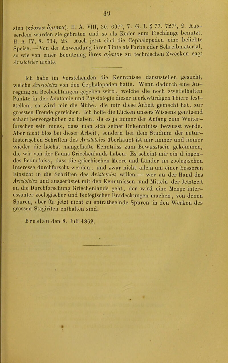 Sien [y^iovxa aQiata), II. A. VIII, 30. C07\ 7. G. I. § 77. 727^ 2. Aus- serdem wurden sie gebraten und so als Köder zum Fischfange benutzt. Fl. A. IV, 8. 534, 25. Auch jetzt sind die Cephalopoden eine beliebte Speise. — Von der Anwendung ihrer Tinte als Farbe oder Schreibmaterial, so wie von einer Benutzung ihres ai^rcLOv zu technischen Zwecken sagt Aristoteles nichts. Ich habe im Vorstehenden die Kenntnisse darzustellen gesucht, welche Aristoteles von den Cephalopoden hatte. Wenn dadurch eine An- regung zu Beobachtungen gegeben wird, welche die noch zweifelhaften Punkte in der Anatomie und Physiologie dieser merkwürdigen Thiere fest- stellen, so wird mir die Mühe, die mir diese Arbeit gemacht hat, zur grössten Freude gereichen. Ich hoffe die Lücken unsers Wissens genügend scharf hervorgehoben zu haben, da es ja immer der Anfang zum Weiter- forschen sein muss, dass man sich seiner Unkenntniss bewusst werde. Aber nicht blos bei dieser Arbeit, sondern bei dem Studium der natur- historischen Schriften des Aristoteles überhaupt ist mir immer und immer wieder die höchst mangelhafte Kenntniss zum Bewusstsein gekommen, die wir von der Fauna Griechenlands haben. Es scheint mir ein dringen- des BedUrfniss, dass die griechischen Meere und Länder im zoologischen Interesse durchforscht werden , und zwar nicht allein um einer besseren Einsicht in die Schriften des Aristoteles willen — wer an der Hand des Aristoteles und ausgerüstet mit den Kenntnissen und Mitteln der Jetztzeit an die Durchforschung Griechenlands geht, der wird eine Menge inter- essanter zoologischer und biologischer Entdeckungen machen, von denen Spuren, aber für jetzt nicht zu enträthselnde Spuren in den Werken des grossen Stagiriten enthalten sind. Breslau den 8. Juli 1862.