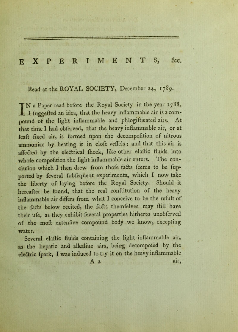 EXPERIMENTS, &c. Read at the ROYAL SOCIETY, December 24, 1789. IN a Paper read before the Royal Society in the year 1788, I fuggefted an idea, that the heavy inflammable air is a com- pound of the light inflammable and phlogifticated airs. At that time I had obferved, that the heavy inflammable air, or at lead; fixed air, is formed upon the decompofition of nitrous ammoniac by heating it in clofe veflels; and that this air is affeded by the eledrical (hock, like other elaftic fluids into whofe compofition the light inflammable air enters. The con- clufion which I then drew from thofe fads feems to be fup- ported by feveral fubfequent experiments, which I now take the liberty of laying before the Royal Society. Should it hereafter be found, that the real conftitution of the heavy inflammable air differs from what I conceive to be the refult of the fads below recited, the fads themfelves may ftill have their ufe, as they exhibit feveral properties hitherto unobferved of the molt extenfive compound body we know, excepting water. Several elaftic fluids containing the light inflammable air, as the hepatic and alkaline airs, being decompofed by the eledric fpark, I was induced to try it on the heavy inflammable