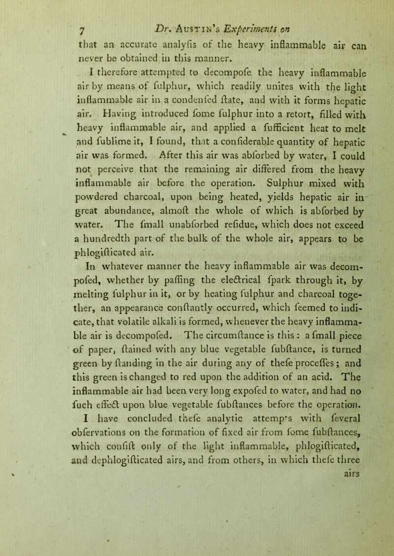 that an accurate analyfis of the heavy inflammable air can never be obtained in this manner. I therefore attempted to decompofe the heavy inflammable air by means of fulphur, which readily unites with the light inflammable air in a condenfed ffate, and with it forms hepatic air. Having introduced fome fulphur into a retort, filled with heavy inflammable air, and applied a fufficient heat to melt and fublime it, I found, that a confiderable quantity of hepatic air was formed. After this air was abforbed by water, I could not perceive that the remaining air differed from the heavy inflammable air before the operation. Sulphur mixed with powdered charcoal, upon being heated, yields hepatic air in great abundance, almoff the whole of which is abforbed by water. The fmall unabforbed refidue, which does not exceed a hundredth part of the bulk of the whole air, appears to be phlogiflicated air. In whatever manner the heavy inflammable air was decom- pofed, whether by palling the eledlrical fpark through it, by melting fulphur in it, or by heating fulphur and charcoal toge- ther, an appearance conflantly occurred, which feemed to indi- cate, that volatile alkali is formed, whenever the heavy inflamma- ble air is decompofed. The circumffance is this : a fmall piece of paper, ftained with any blue vegetable fubffance, is turned green by handing in the air during any of thefe procefifes; and this green is changed to red upon the addition of an acid. The inflammable air had been very long expofed to water, and had no fuch effe£l upon blue vegetable fubflances before the operation. I have concluded thefe analytic attempts with feveral obfervations on the formation of fixed air from fome fubffances, which confift only of the light inflammable, phlogiflicated, and dephlogifficated airs, and from others, in which thefe three airs