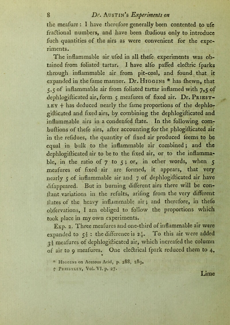 the meafure : I have therefore generally been contented to ufc fractional numbers, and have been ftudious only to introduce fuch quantities of the airs as were convenient for the expe- riments. The inflammable air ufed in all thefe experiments was ob- tained from foliated tartar. I have alfo pafled eleCtric fparks through inflammable air from pit-coal, and found that it expanded in the fame manner. Dr. Higgins * has fhewn, that 5,5 of inflammable air from foliated tartar inflamed with 7,5 of dephlogifticated air, form 5 meafures of fixed air. Dr. Priest- ley -f- has deduced nearly the fame proportions of the dephlo- giflicated and fixed airs, by combining the dephlogifticated and inflammable airs in a condenfed ftate. In the following com- buftions of thefe airs, after accounting for the phlogifticated air in the refidues, the quantity of fixed air produced feems to be equal in bulk to the inflammable air combined; aud the dephlogifticated air to be to the fixed air, or to the inflamma- ble, in the ratio of 7 to 5 ; or, in other words, when 5 meafures of fixed air are formed, it appears, that very nearly 5 of inflammable air and 7 of dephlogifticated air have difappeared. But in burning different airs there will be con- ftant variations in the refults, ariling from the very different lfates of the heavy inflammable air; and therefore, in thefe obfervations, I am obliged to follow the proportions which took place in my own experiments. Exp. 2. Three meafures and one-third of inflammable air were expanded to 5I : the difference is 2-i.. To this air were added 31 meafures of dephlogiflicated air, which increafed the column of air to 9 meafures. One eleftrical lpark reduced them to 4. * Higgins on Acetous Acid, p, 288, 289. fj- Priestley, Vol. VJ. p. 27. Lime