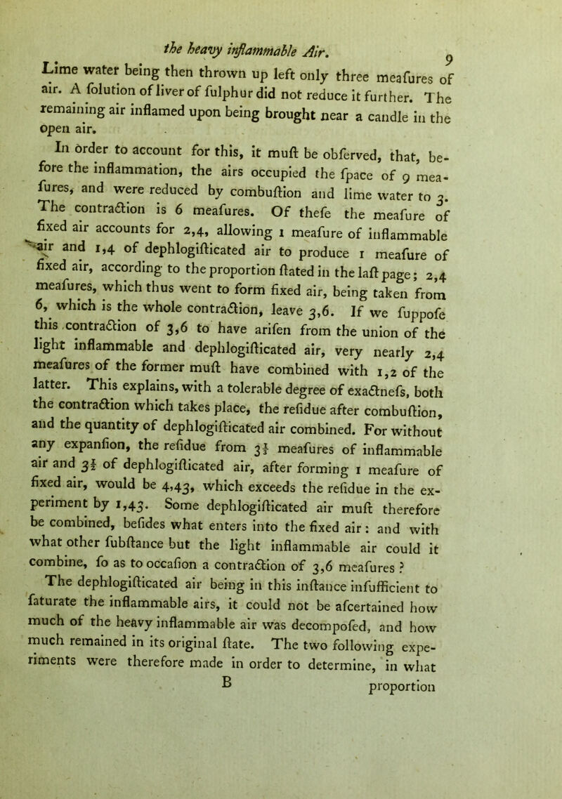 Lime water being then thrown up left only three meafures of air. A folution of liver of fulphur did not reduce it further. The remaining air inflamed upon being brought near a candle in the open air. In order to account for this, it muft be obferved, that, be- fore the inflammation, the airs occupied the fpace of 9 mea- fures, and were reduced by combuflion and lime water to The contraction is 6 meafures. Of thefe the meafure of fixed air accounts for 2,4, allowing 1 meafure of inflammable ^ir and 1,4 of dephlogiflicated air to produce 1 meafure of fixed air, according to the proportion flated in the laft page; 2,4 meafures, which thus went to form fixed air, being taken from 6, which is the whole contra&ion, leave 3,6. If we fuppofe this contraction of 3,6 to have arifen from the union of the light inflammable and dephlogiflicated air, very nearly 2,4 meafures of the former muft have combined with 1,2 of the latter. This explains, with a tolerable degree of exaanefs, both the contraaion which takes place, the refidue after combuflion, and the quantity of dephlogiflicated air combined. For without any expanfion, the refidue from 3I meafures of inflammable air and 31 of dephlogiflicated air, after forming 1 meafure of fixed air, would be 4,43, which exceeds the refidue in the ex- periment by 1,43. Some dephlogiflicated air muft therefore be combined, befides what enters into the fixed air: and with what other fubftance but the light inflammable air could it combine, fo as to occafion a contraction of 3,6 meafures ? The dephlogiflicated air being in this inftance infufficient to faturate the inflammable airs, it could not be afcertained how much of the heavy inflammable air was decompofed, and how much remained in its original ftate. The two following expe- riments were therefore made in order to determine, in what B proportion