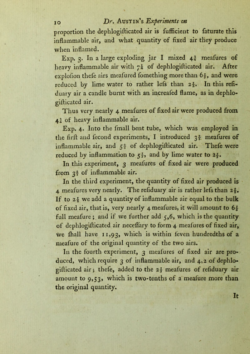 proportion the dephlogifticated air is fufficient to faturate this inflammable air, and what quantity of fixed air they produce when inflamed. Exp. 3. In a large exploding jar I mixed 4! meafures of heavy inflammable air with 7? of dephlogifticated air. After explofion thefe airs meafured fomething more than 6|, and were reduced by lime water to rather lefs than 2f. In this refi- duary air a candle burnt with an increafed flame, as in dephlo- gifticated air. Thus very nearly 4 meafures of fixed air were produced from 41 of heavy inflammable air. Exp. 4. Into the fmall bent tube, which was employed in the firft and fecond experiments, I introduced 3! meafures of inflammable air, and 5! of dephlogifticated air. Thefe were reduced by inflammation to 5!, and by lime water to 21- In this experiment, 3 meafures of fixed air were produced from 3! of inflammable air. In the third experiment, the quantity of fixed air produced is 4 meafures very nearly. The refiduary air is rather lefs than 2f. If to 2§ we add a quantity of inflammable air equal to the bulk of fixed air, that is, very nearly 4 meafures, it will amount to full meafure ; and if we further add 5,6, which is the quantity of dephlogifticated air necefl’ary to form 4 meafures of fixed air, we fhall have 11,93, which is within leven hundredths of a meafure of the original quantity of the two airs. In the fourth experiment, 3 meafures of fixed air are pro- duced, which require 3 of inflammable air, and 4,2 of dephlo- gifticated air; thefe, added to the z\ meafures of refiduary air amount to 9,53? which is two-tenths of a meafure more than the original quantity. It