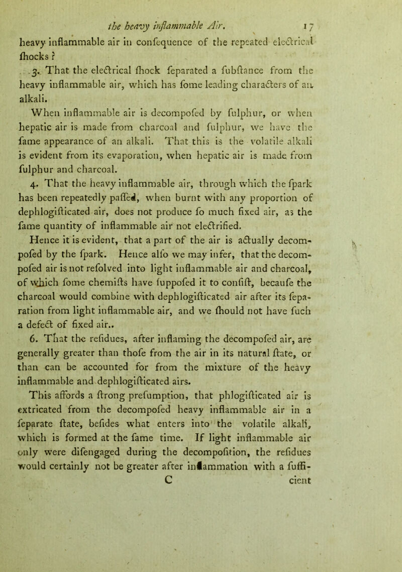 heavy inflammable air in confequence of the repeated electrical Ihocks ? 3. ^ That the ele&rical fliock feparated a fubflance from the heavy inflammable air, which has fome leading characters of an, alkali. When inflammable air is decompofed by fnlphur, or when hepatic air is made from charcoal and fulphur, we have the fame appearance of an alkali. That this is the volatile alkali is evident from its evaporation, when hepatic air is made from fulphur and charcoal. 4. That the heavy inflammable air, through which the fpark has been repeatedly pafled, when burnt with any proportion of dephlogifticated air, does not produce fo much fixed air, as the fame quantity of inflammable air not electrified. Hence it is evident, that a part of the air is adually decom- pofed by the fpark. Hence alfo we may infer, that the decom- pofed air is not refolved into light inflammable air and charcoal, of \5ft1ich fome chemifts have fuppofed it to confift, becaufe the charcoal would combine with dephlogifticated air after its fepa- ration from light inflammable air, and we fhould not have fuch a defeCt of fixed air.. 6. That the refidues, after inflaming the decompofed air, are generally greater than thofe from the air in its natural ftate, or than can be accounted for from the mixture of the heavy inflammable and dephlogifticated airs. This affords a ftrong preemption, that phlogifticated air is extricated from the decompofed heavy inflammable air in a feparate ftate, befides what enters into the volatile alkali, which is formed at the fame time. If light inflammable air only were difengaged during the decompofition, the refidues would certainly not be greater after infammation with a fuffi- C cient