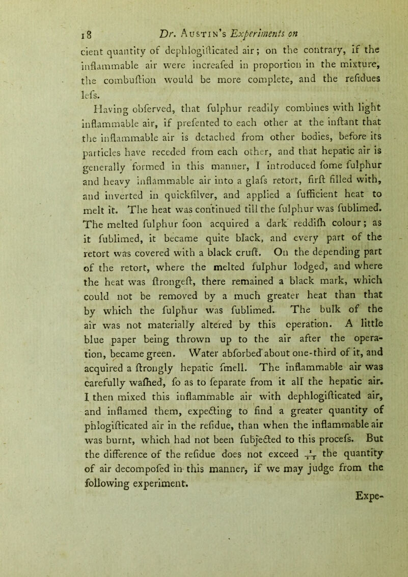 dent quantity of dephlogifticated air; on the contrary, if the inflammable air were increafed in proportion in the mixture, the combuftion would be more complete, and the refidues lefs. Having obferved, that fulphur readily combines with light inflammable air, if prefented to each other at the inftant that the inflammable air is detached from other bodies, before its particles have receded from each other, and that hepatic air is generally formed in this manner, I introduced fome fulphur and heavy inflammable air into a glafs retort, firjft filled with, and inverted in quickfilver, and applied a fufficient heat to melt it. The heat was continued till the fulphur was fublimed. The melted fulphur foon acquired a dark reddiffl colour; as it fublimed, it became quite black, and every part of the retort was covered with a black cruft. On the depending part of the retort, where the melted fulphur lodged, and where the heat was ftrongeft, there remained a black mark, which could not be removed by a much greater heat than that by which the fulphur was fublimed. The bulk of the air was not materially altered by this operation. A little blue paper being thrown up to the air after the opera- tion, became green. Water abforbed’about one-third of it, and acquired a ftrongly hepatic fmell. The inflammable air was carefully waffled, fo as to feparate from it all the hepatic air. I then mixed this inflammable air with dephlogifticated air, and inflamed them, expedling to find a greater quantity of phlogifticated air in the refidue, than when the inflammable air was burnt, which had not been fubjedled to this procefs. But the difference of the refidue does not exceed T*T the quantity of air decompofed in this manner, if we may judge from the following experiment. Expe-