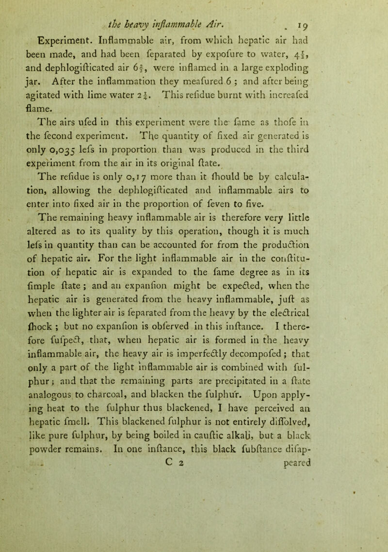 Experiment. Inflammable air, from which hepatic air had been made, and had been feparated by expofure to water, 4I, and dephlogifticated air 6f, were inflamed in a large exploding jar. After the inflammation they meafured 6 ; and after being agitated with lime water 2 J. This relidue burnt with increafed flame. The airs ufed in this experiment were the fame as thofe in the fecond experiment. The quantity of fixed air generated is only 0,035 *n proportion than was produced in the third experiment from the air in its original date. The relidue is only 0,17 more than it fhould be by calcula- tion, allowing the dephlogifticated and inflammable airs to enter into fixed air in the proportion of feven to five. The remaining heavy inflammable air is therefore very little altered as to its quality by this operation, though it is much lefs in quantity than can be accounted for from the production of hepatic air. For the light inflammable air in the conftitu- tion of hepatic air is expanded to the fame degree as in its Ample ftate ; and an expanfion might be expeCted, when the hepatic air is generated from the heavy inflammable, juft as when the lighter air is feparated from the heavy by the eleCtrical (hock ; but no expanfion is obferved in this inftance. I there- fore fufpeCt, that, when hepatic air is formed in the heavy inflammable air, the heavy air is imperfectly decompofed ; that only a part of the light inflammable air is combined with ful- phur; and that the remaining parts are precipitated in a ftate analogous to charcoal, and blacken the fulphu'r. Upon apply- ing heat to the fulphur thus blackened, I have perceived an hepatic fmell. This blackened fulphur is not entirely diflblved, like pure fulphur, by being boiled in cauftic alkali? but a black powder remains. In one inftance, this black fubftance difap- ^ - C 2 peared