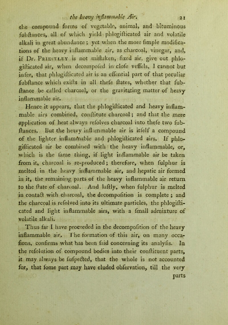 •the compound forms of vegetable, animal, and bituminous jfubftanceS;, all of which yield phlogifticated air and volatile alkali in great abundance ; yet when the more fmiple modifica- tions of the heavy inflammable air, as charcoal, vinegar, and, if Dr. Priestley is not millaken, fixed air, give out phlo- gifUcated air, when decompofed in clofe vefiels, 1 cannot but infer, that phlogifticated air is an effential part of that peculiar fubftance which exifts in all thefe ftates, whether that fub- fiance be called charcoal, or the gravitating matter of heavy- inflammable air. Hence it appears, that the phlogifticated and heavy inflam- mable airs combined, conftitute charcoal; and that the mere application of heat always refolves charcoal into thefe two fub- ftances. But the heavy inflammable air is itfelf a compound of the lighter inflamfaable and phlogifticated airs. If phlo- gifticated air be combined with the heavy inflammable, or, which is the fame thing, if light inflammable air be taken from it, charcoal is re-produced; therefore, when fulphur is melted in the heavy inflammable air, and hepatic air formed in it, the remaining parts of the heavy inflammable air return to the ftate of charcoal. And laftly, when fulphur is melted in contact with charcoal, the decompofition is complete ; and the charcoal is refolved into its ultimate particles, the phlogifti- cated and light inflammable airs, with a fmall admixture of volatile alkali. Thus far I have proceeded in the decompofition of the heavy inflammable air. I'he formation of this air, on many occa- fions, confirms what has been faid concerning its analyfis. In the refolution of compound bodies into their conftituent parts, it may always be fufpe&ed, that the whole is not accounted for, that fome part may have eluded obfervation, till the very parts