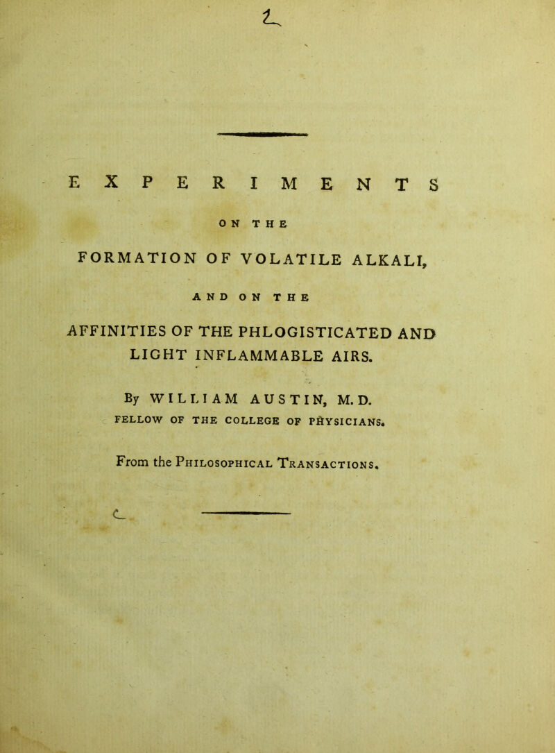 EXPERIMENTS ON THE FORMATION OF VOLATILE ALKALI, AND ON THE AFFINITIES OF THE PHLOGISTICATED AND LIGHT INFLAMMABLE AIRS. By WILLIAM AUSTIN, M. D. FELLOW OF THE COLLEGE OF PHYSICIANS. From the Philosophical Transactions. C