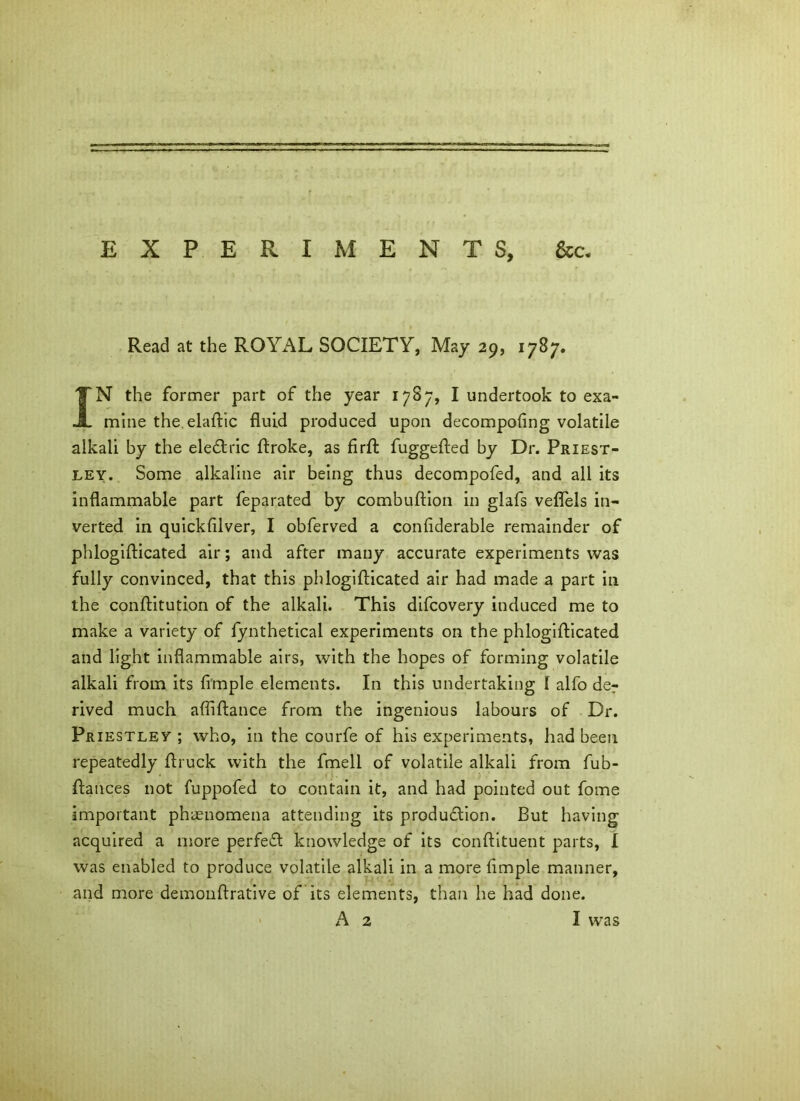 EXPERIMENTS, &c. Read at the ROYAL SOCIETY, May 29, 1787. IN the former part of the year 1787, I undertook to exa- mine the.elaftic fluid produced upon decompofing volatile alkali by the eleCtric flroke, as flrft fuggefted by Dr. Priest- ley. Some alkaline air being thus decompofed, and all its inflammable part feparated by combuftion in glafs veflels in- verted in quickfilver, I obferved a confiderable remainder of phlogifticated air; and after many accurate experiments was fully convinced, that this phlogifticated air had made a part in the conftitution of the alkali. This difcovery induced me to make a variety of fynthetical experiments on the phlogifticated and light inflammable airs, with the hopes of forming volatile alkali from its Ample elements. In this undertaking I alfo de? rived much afiiftance from the ingenious labours of Dr. Priestley ; who, in the courfe of his experiments, had been repeatedly ftruck with the fmell of volatile alkali from fub- ftauces not fuppofed to contain it, and had pointed out fome important phenomena attending its production. But having acquired a more perfect knowledge of its conftituent parts, I was enabled to produce volatile alkali in a more Ample manner, and more demonftrative of its elements, than he had done.