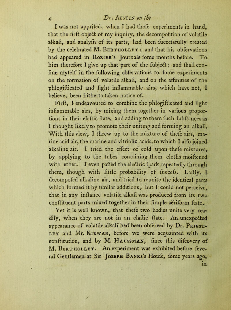 4 I was not apprifed, when J had thefe experiments in hand, that the hrft objeCt of my inquiry, the decompofition of volatile alkali, and analyfis of its parts, had been fuccefsfully treated by the celebrated M. Berthollet ; and that his obfervations had appeared in Rozier’s Journals fome months before. To him therefore I give up that part of the fubjeCt; and (hall con- fine myfelf in the following obfervations to fome experiments on the formation of volatile alkali, and on the affinities of the phlogifticated and light inflammable airs, which have not, I believe, been hitherto taken notice of. Firff, I endeavoured to combine the phlogifticated and light inflammable airs, by mixing them together in various propor- tions in their elaftic ftate, and adding to them fucli fubffances as I thought likely to promote their uniting and forming an alkali. With this view, 1 threw up to the mixture of thefe airs, ma- rine acid air, the marine and vitriolic acids, to which I alfo joined alkaline air. I tried the effect of cold upon thefe mixtures, by applying to the tubes containing them cloths moiftened with ether. I even pafled the eleCtric fpark repeatedly through them, though with little probability of fuccefs. Laflly, I decompofed alkaline air, and tried to reunite the identical parts which formed it by fimilar additions j but I could not perceive, that in any infiance volatile alkali was produced from its two confiituent parts mixed together in their Ample aeriform (late. Yet it is well known, that thefe two bodies unite very rea* dily, when they are not in an elaftic ftate. An unexpected appearance of volatile alkali had been obferved by Dr. Priest- ley and Mr. Kirwan, before we were acquainted with its eonftitution, and by M. Haussman, ftnce this difcovery of M. Berthollet. An experiment was exhibited before feve- ral Gentlemen at Sir Joseph Banks’s Houfe, fome years ago.