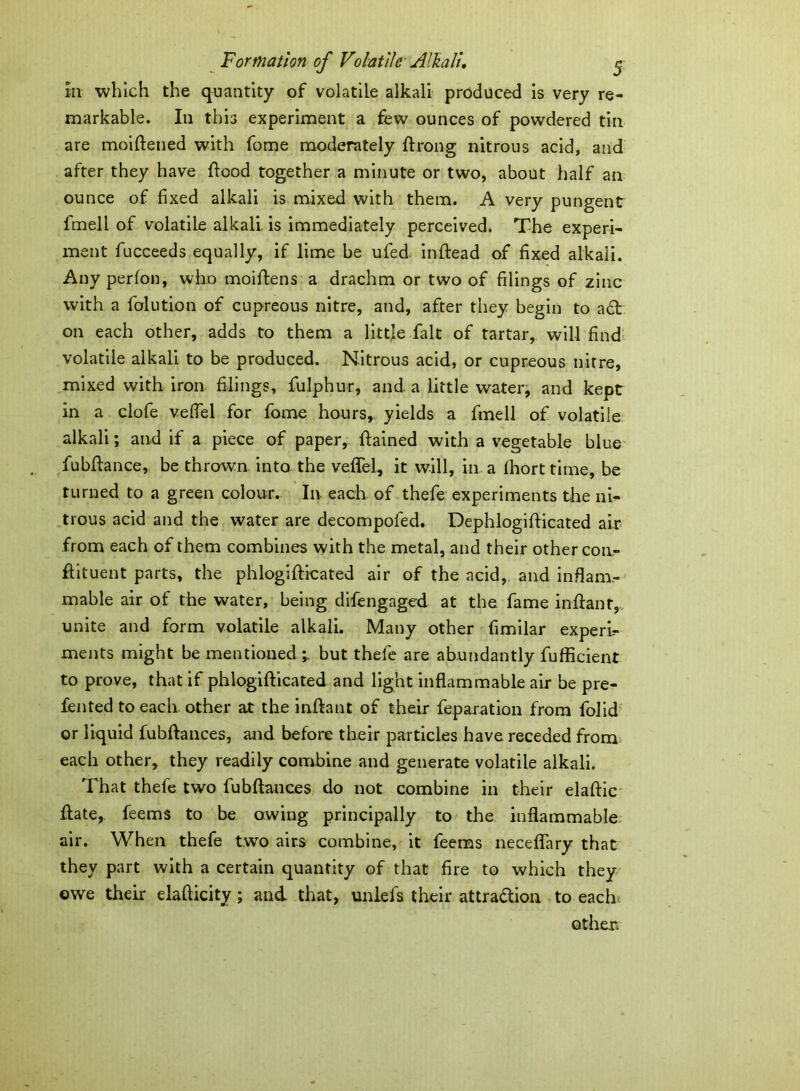 in which the quantity of volatile alkali produced is very re- markable. In this experiment a few ounces of powdered tin are moiftened with fome moderately ftrong nitrous acid, and after they have flood together a minute or two, about half an ounce of fixed alkali is mixed with them. A very pungent fmell of volatile alkali, is immediately perceived. The experi- ment fucceeds equally, if lime be ufed inflead of fixed alkali. Any perfon, who moiffens a drachm or two of filings of zinc with a folution of cupreous nitre, and, after they begin to a£t on each other, adds to them a little fait of tartar, will find volatile alkali to be produced. Nitrous acid, or cupreous nitre, mixed with iron filings, fulphur, and a little water, and kept in a clofe veffel for fome hours,, yields a fmell of volatile alkali; and if a piece of paper, ftained with a vegetable blue fubftance, be thrown into the veffel, it will, in a fhort time, be turned to a green colour. In each of thefe experiments the ni- trous acid and the water are decompofed. Dephlogifticated air from each of them combines with the metal, and their other con- ffituent parts, the phlogifticated air of the acid, and inflam- mable air of the water, being difengaged at the fame inffant, unite and form volatile alkali. Many other fimilar experi- ments might be mentioned but thefe are abundantly fufficient to prove, that if phlogifticated and light inflammable air be pre- fented to each other at the inftant of their reparation from folid or liquid fubftances, and before their particles have receded from each other, they readily combine and generate volatile alkali. That thefe two fubftances do not combine in their elaftic ftate, feems to be owing principally to the inflammable air. When thefe two airs combine, it feems neceffary that they part with a certain quantity of that fire to which they owe then: elafticity; and that, imlefs their attraction to each other.