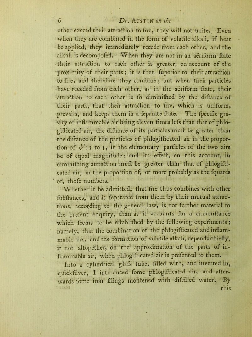 other exceed their attraction to fire, they will not unite. Even when they are combined in the form of volatile alkali, if heat be applied, they immediately recede from each other, and the alkali is decompofed. When they are not in an aeriform ft ate their attraction to each other is greater, on account of the proximity of their parts; it is then fuperior to their attraCKon to fire, and therefore they combine; but when their particles have receded from each other, as in the aeriform hate, their attraction to each other is fo diminilhed by the distance of their parts, that their attraction to fire, which is uniform, prevails, and keeps them in a feparate hate. The fpecific gra- vity of inflammable air being eleven times lefs than that of phlo- gifticated air, the diftance of its particles muft be greater than the diftance of the particles of phlogifticated air in the propor- tion of 11 to i, if the elementary particles of the two airs be of equal magnitude; and its effeCt, on this account, in diminifhing attraction muft be greater than that of phlogifti- cated air, in the proportion of, or more probably as the fquares of, thofe numbers. Whether it be admitted, that fire thus combines with other fubftances, and is feparated from them by their mutual attrac- tions, according to the general law, is not further material to the prefent enquiry, than as it accounts for a circumftance which feems to be eftablifhed by the following experiments ; namely, that the combination of the phlogifticated and inflam- mable airs, and the formation of volatile alkali, depends chiefly, if not altogether, on the approximation of the parts of in- flammable air, when phlogifticated air is prefented to them. Into a cylindrical glafs tube, filled with, and inverted in, quickfilver, I introduced fome phlogifticated air, and after- wards feme iron filings moiftened with diftilled water. By this