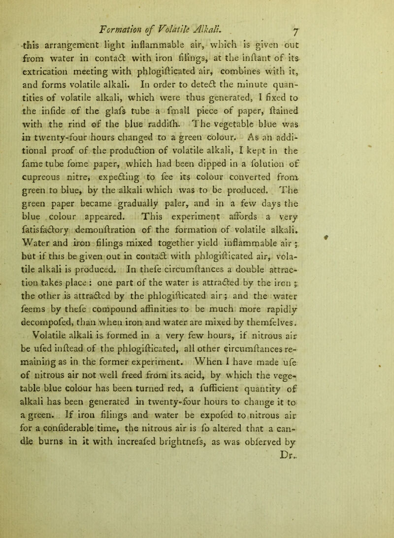 {bis arrangement light inflammable air, which is given out from water in conta£t with iron filings, at the inftant of its extrication meeting with phlogifficated air, combines with it, and forms volatile alkali. In order to dete£l the minute quan- tities of volatile alkali, which were thus generated, I fixed to the infide of the glafs tube a fmall piece of paper, ftained with the rind of the blue raddifh. The vegetable blue was in twenty-four hours changed to a green colour. As an addi- tional proof of the produdtion of volatile alkali, I kept in the fame tube fome paper, which had been dipped in a folution of cupreous nitre, expedting to fee its colour converted from green to blue, by the alkali which was to be produced. The green paper became gradually paler, and in a few days the blue colour appeared. This experiment affords a very fatisfadlory demonflration of the formation of volatile alkali. Water and iron filings mixed together yield inflammable air ; but if this be given out in contact with phlogiflicated air, vola- tile alkali is produced. In thefe circumftances a double attrac- tion takes place : one part of the water is attracted by the iron °s the other is attracted by the phlogifticated air; and the water feems by thefe compound affinities to be much more rapidly decompofed, than when iron and water are mixed by themfelves. Volatile alkali is. formed in a very few hours, if nitrous air be ufed inftead of the phlogifticated, all other circumftances re- maining as in the former experiment. When I have made ufe of nitrous air not well freed from its. acid, by which the vege- table blue colour has been turned red, a fufficient quantity of alkali has been generated in twenty-four hours to change it to a green. If iron filings and water be expofed to nitrous air for a confiderable time, the nitrous air is fo altered that a can- dle burns in it with increafed brightnefs, as was oblerved by Dr,.