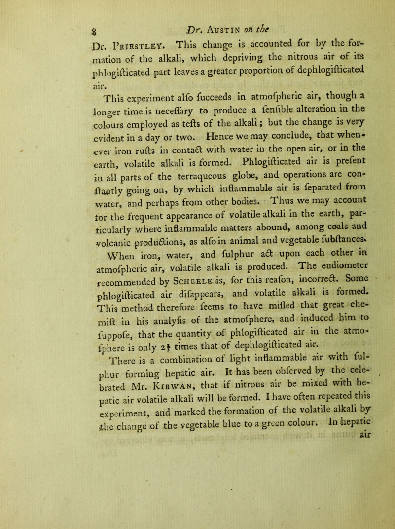 Dr. Priestley. This change is accounted for by the for- mation of the alkali, which depriving the nitrous air of its phlogifticated part leaves a greater proportion of dep'hlogifticated air. This experiment alfo fucceeds in atmofpheric air, though a longer time is neceflary to produce a fenhble alteration in the colours employed as tefts of the alkali; but the change is very evident in a day or two. Hence we may conclude, that when- ever iron rufts in contaft with water in the open air, or in the earth, volatile alkali is formed. Phlogifticated air is prefent in all parts of the terraqueous globe, and operations are con- ffautly going on, by which inflammable air is feparated from water, and perhaps from other bodies. Thus we may account tor the frequent appearance of volatile alkali in the earth, par- ticularly where inflammable matters abound, among coals and volcanic produaions, as alfo in animal and vegetable fubftances. When iron, water, and fulphur aa upon each other in atmofpheric air, volatile alkali is produced. The eudiometer recommended by Scheele is, for this reafon, incorred. Some phlogifticated air difappears, and volatile alkali is formed. This method therefore feems to have milled that great che- mift in his analyfis of the atmofphere, and induced him to iuppofe, that the quantity of phlogifticated air in the atmo- fphere is only 21 times that of dephlogifticated air. There is a combination of light inflammable air with ful- phur forming hepatic air. It has been obferved by the cele- brated Mr. Kirwan, that if nitrous air be mixed with he- patic air volatile alkali will be formed. I have often repeated this experiment, and marked the formation of the volatile alkali by skhe change of the vegetable blue to a green colour. In hepatic