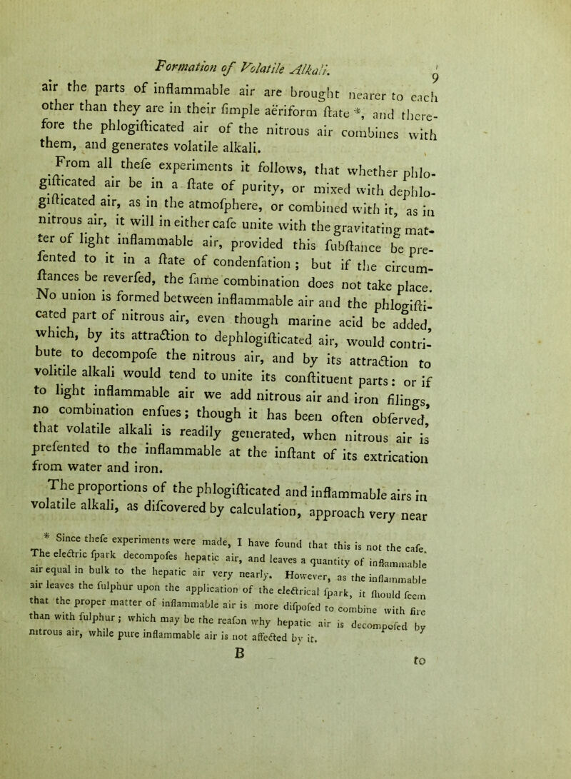 air the parts of inflammable air are brought nearer to each other than they are in their fimple aeriform fate *, and there- fore the phlogifticated air of the nitrous air combines with them, and generates volatile alkali. From all thefe. experiments it follows, that whether phlo- giftieated air be in a fate of purity, or mixed with dephlo- gi(heated air, as in the atmofphere, or combined with it, as in nitrous air, it will in either cafe unite with the gravitating mat- ter of light inflammable air, provided this fubfance be pre- lented to it in a fate of condenfation ; but if the circum- ftances be reverfed, the fame combination does not take place. No union is formed between inflammable air and the phlogiflci- cated part of nitrous air, even though marine acid be added which, by its attraction to dephlogifticated air, would contri- bute to decompofe the nitrous air, and by its attraction to volitile alkali would tend to unite its conftituent parts: or if to light inflammable air we add nitrous air and iron filings no combination enfues; though it has been often obferved’ that volatile alkali is readily generated, when nitrous air is prefented to the inflammable at the inftant of its extrication from water and iron. The proportions of the phlogifticated and inflammable airs in volatile alkali, as difeovered by calculation, approach very near * Since:tb.fe experiment, were made, I have found ,hat this is the cafe The eleftrie (park decompofe. hepatic air, and leave, a quantity of inflammable air equal ,n bulk to the hepattc air very nearly. However, a. the inflammable ait leaves the fulphur upon the appl,cation of the elefirical fpark, it fltould ftem that the proper matter of inflammable air is more difpofed to combine with lire than with fulphur,- which may be the reafon why hepatic air is decompofed by nitrous air, while pure inflammable air is not affected by it. * B to