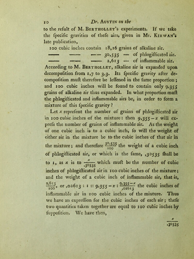 J io Dr. Austin on the to the refult of M. Berthollet’s experiments. If we take the fpecific gravities of thefe airs, given in Mr. Kir wan’s late publication, ioo cubic inches contain 18,16 grains of alkaline air. ■■■ —— 30,535 — of phlogifticated air. ——- —— —— 2,613 — of inflammable air. According to M. Berthollet, alkaline air is expanded upon decompofltion from 1,7 to 3,3. Its fpecific gravity after de- compofition mud therefore be leflened in the fame proportion; and 100 cubic inches will be found to contain only 9,355 grains of alkaline air thus expanded. In what proportion mud the phlogifticated and inflammable airs be, in order to form a mixture of this fpecific gravity ? Let x reprefent the number of grains of phlogifticated air in 100 cubic inches of the mixture: then 9,355—* will ex- prefs the number of grains of inflammable air. As the weight of one cubic inch is to a cubic inch, fo will the weight of either air in the mixture be to the cubic inches of that air in the mixture; and therefore the weight of a cubic inch of phlogifticated air, or which is the fame, ,30535 ftiall be to 1, as x is to —-— which rauft be the number of cubic * ,3°53S inches of phlogifticated air in 100 cubic inches of the mixture; and the weight of a cubic inch of inflammable air, that is, or ,0261 2:1:: 0,35 c —x : —- the cubic inches of 100 o ,02613 inflammable air in 100 cubic inches of the mixture. Thus we have an expreflion for the cubic inches of each air ; thefe two quantities taken together are equal to 100 cubic inches by fuppofition. We have then, X »3°535