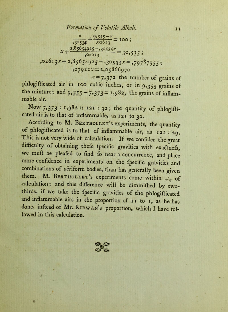 * i 9>355-*_ . >3°53* + ,02613 5 x + ^54925-,30535* .... ,02613 3 ’535 » ,02613^ + 2,85654925 -=-,30535^ = ,79787955 ; ,279222; ~ 2,05866970 ^=7,372 the number of grains of phlogifticated air in 100 cubic inches, or in 9,355 grains of the mixture; and 9,355 - 7,373= 1,982, the grains of inflam- mable air. Now 7,373 : 1,982 :: 121 : 32 j the quantity of phlogifti- cated air is to that of inflammable, as 121 to 32. According to M. Berthollet’s experiments, the quantity of phlogifticated is to that of inflammable air, as 12 r : 29. This is not very wide of calculation. If we confider the great difficulty of obtaining thefe fpecific gravities with exadtnefs, we muft be pleafed to find fo near a concurrence, and place more confidence in experiments on the fpecific gravities and combinations of aeriform bodies, than has generally been given them. M. Berthollet’s experiments come within of calculation; and this difference will be diminifhed by two- thirds, if we take the fpecific gravities of the phlogifticated and inflammable airs in the proportion of n to 1, as he has done, inftead of Mr. Kirwan’s proportion, which I have fol- lowed in this calculation.