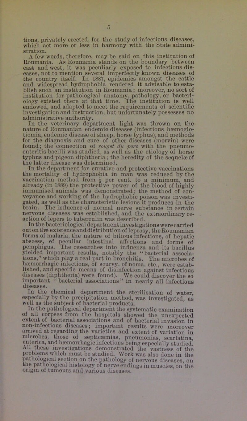 tions, privately erected, for the study of infectious diseases, which act more or less in harmony with the State admini- stration. A few words, therefore, may be said on this institution of Roumania. As Roumania stands on the boundary between east and west, it was peculiarly exposed to infectious dis- eases, not to mention several imperfectly known diseases of the country itself. In 1887, epidemics amongst the cattle and widespread hydrophobia rendered it advisable to esta- blish such an institution in Roumania ; moreover, no sort of institution for pathological anatomy, pathology, or bacteri- ology existed there at that time. The institution is well endowed, and adapted to meet the requirements of scientific investigation and instruction, but unfortunately possesses no administrative authority. In the veterinary department light was thrown on the nature of Roumanian endemic diseases (infectious liaemoglo- tiomia, endemic disease of sheep, horse typhus), and methods for the diagnosis and cure of other diseases (morvin) were found; the connection of rouget du pore with the pneumo- enteritis bacilli was studied, as well as the etiology of horse typhus and pigeon diphtheria ; the heredity of the sequelae of the latter disease was determined. In the department for curative and protective vaccinations the moi'tality of hydrophobia in man was reduced by the vaccination method from £ per cent, to a minimum, and already (in 1889) the protective power of the blood of highly immunised animals was demonstrated; the method of con- veyance and working of the hydrophobic poison was investi- gated, as well as the characteristic lesions it produces in the brain. The influence of normal nerve substance in certain nervous diseases was established, and the extraordinary re- action of lepers to tuberculin was described. In the bacteriological department investigations were carried outonthe existenceanddistribution of leprosy, the Roumanian forms of malaria, the nature of bilious infections, of hepatic abscess, of peculiar intestinal affections and forms of pemphigus. The researches into influenza and its bacillus yielded important results, notably the “bacterial associa- tions,” which play a real part in bronchitis. The microbes of haemorrhagic infections, of scurvy, of noma, etc., were estab- lished, and specific means of disinfection against infectious diseases (diphtheria) were found). We could discover the so important “bacterial associations” in nearly all infectious diseases. In the chemical department the sterilisation of water, especially by the precipitation method, was investigated, as well as the subject of bacterial products. In the pathological department the systematic examination of all corpses from the hospitals showed the unexpected extent of bacterial associations and of bacterial invasion in non-infectious diseases; important results were moreover arrived at regarding the varieties and extent of variation in microbes, those of septicaemias, pneumonias, scarlatina, enterica, and haemorrhagic infections being especially studied. All these investigations demonstrated the vastness of the problems which must be studied. Work was also done in the pathological section on the pathology of nervous diseases, on the pathological histology of nerve endings in muscles, on the origin of tumours and various diseases.