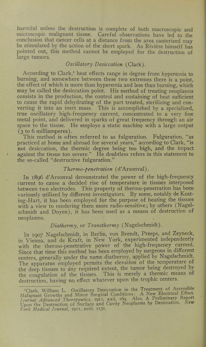 harmful unless the destruction is complete of both macroscopic and microscopic malignant tissue. Careful observations have led to the conclusion that cancer cells at a distance from the area cauterized may be stimulated by the action of the short spark. As Riviere himself has pointed out, this method cannot be employed for the destruction of large tumors. Oscillatory Desiccation (Clark). According to Clark,® heat effects range in degree from hyperemia to burning, and somewhere between these two extremes there is a point, the effect of which is more than hyperemia and less than burning, which may be called the desiccation point. His method of treating neoplasms consists in the production, the control and sustaining of heat sufficient to cause the rapid dehydrating of the part treated, sterilizing and con- verting it into an inert mass. This is accomplished by a specialized, true oscillatory high-frequency current, concentrated to a very fine metal point, and delivered in sparks of great frequency through an air space to the tissue. He employs a static machine with a large output (3 to 6 milliamperes). This method is often referred to as fulguration. Fulguration, “as practiced at home and abroad for several years,” according to Clark, “is not desiccation, the thermic degree being too high, and the impact against the tissue too severe.” He doubtless refers in this statement to the so-called “destructive fulguration.” Thermo-penetration (d’Arsonval). In 1896 d’Arsonval demonstrated the power of the high-frequency current to cause a decided rise of temperature in tissues interposed between two electrodes. This property of thermo-penetration has been variously utilized by different investigators. By some, notably de Keat- ing-Hart, it has been employed for the purpose of heating the tissues with a view to rendering them more radio-sensitive; by others (Nagel- schmidt and Doyen), it has been used as a means of destruction of neoplasms. Diathermy, or Transthermy (Nagelschmidt). In 1907 Nagelschmidt, in Berlin, von Brendt, Preeps, and Zeyneck, in Vienna, and de Kraft, in New York, experimented independently with the thermo-penetrative power of the high-frequency current. Since that time this method has been employed by surgeons in different centers, generally under the name diathermy, applied by Nagelschmidt. The apparatus employed permits the elevation of the temperature of the deep tissues to any required extent, the tumor being destroyed by the coagulation of the tissues. This is merely a thermic means of destruction, having no effect whatever upon the trophic centers. “Clark, William L. Oscillatory Desiccation m the Treatment of Accessible Malignant Growths and Minor Surgical Conditions: A New Electrical Effect Journal Advanced Therapeutics, 1911, xxii, i^. Also, A Preliminary Report Upon the Destruction of Surface and Cavity Neoplasms by Desiccation. New York Medical Journal, 19”. xciii, 1131-