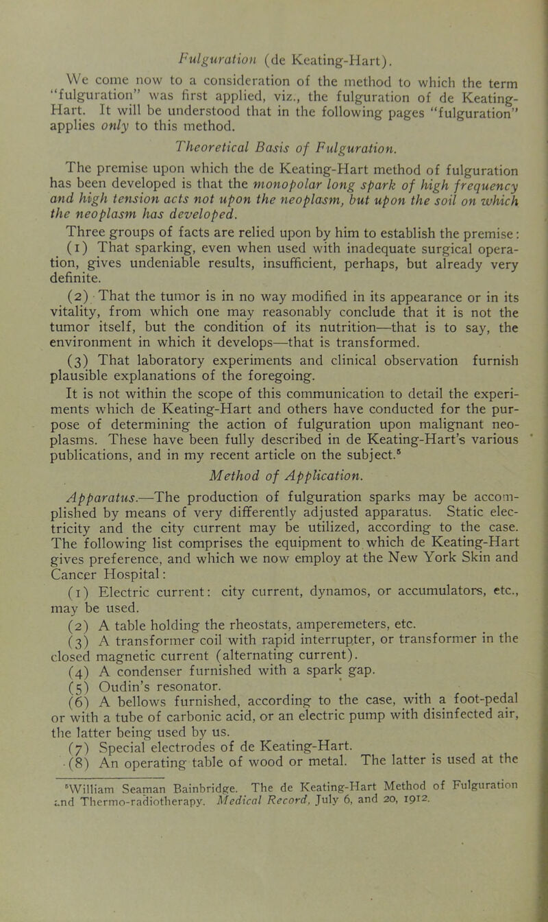 Fulguration (de Keating-Hart). We come now to a consideration of the method to which the term “fulguration” was first applied, viz., the fulguration of de Keating- Hart. It will be understood that in the following pages “fulguration” applies only to this method. Theoretical Basis of Fulguration. The premise upon which the de Keating-Hart method of fulguration has been developed is that the monopolar long spark of high frequency and high tension acts not upon the neoplasm, but upon the soil on which the neoplasm has developed. Three groups of facts are relied upon by him to establish the premise: (1) That sparking, even when used with inadequate surgical opera- tion, gives undeniable results, insufficient, perhaps, but already very definite. (2) That the tumor is in no way modified in its appearance or in its vitality, from which one may reasonably conclude that it is not the tumor itself, but the condition of its nutrition—that is to say, the environment in which it develops—that is transformed. (3) That laboratory experiments and clinical observation furnish plausible explanations of the foregoing. It is not within the scope of this communication to detail the experi- ments which de Keating-Hart and others have conducted for the pur- pose of determining the action of fulguration upon malignant neo- plasms. These have been fully described in de Keating-Hart’s various publications, and in my recent article on the subject.® Method of Application. Apparatus.—The production of fulguration sparks may be accom- plished by means of very differently adjusted apparatus. Static elec- tricity and the city current may be utilized, according to the case. The following list comprises the equipment to which de Keating-Hart gives preference, and which we now employ at the New York Skin and Cancer Hospital: (1) Electric current: city current, dynamos, or accumulators, etc., may be used. (2) A table holding the rheostats, amperemeters, etc. (3) A transformer coil with rapid interrupter, or transformer in the closed magnetic current (alternating current). (4) A condenser furnished with a spark gap. (5) Oudin’s resonator. (6) A bellows furnished, according to the case, _with_ a foot-pedal or with a tube of carbonic acid, or an electric pump with disinfected air, the latter being used by us. (7) Special electrodes of de Keating-Hart. -(8) An operating table of wood or metal. The latter is used at the 'William Seaman Bainbridpfe. The de Keating-Hart Method of Fulguration