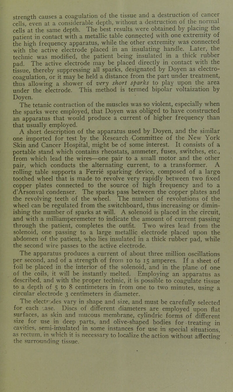 strength causes a coagulation of the tissue and a destruction of cancer cells, even at a considerable depth, without a destruction of the normal cells'at the same depth. The best results were obtained by placing the patient in contact with a metallic table connected with one extremity of the high frequency apparatus, while the other extremity was connected with the active electrode placed in an insulating handle. Later, the technic was modified, the patient being insulated in a thick rubber pad. The active electrode may be placed directly in contact with the tissue, thereby suppressing all sparks, designated by Doyen as electro- coagulation, or it may be held a distance from the part under treatment, thus allowing a shower of very short sparks to play upon the area under the electrode. This method is termed bipolar voltaization by Doyen. The tetanic contraction of the muscles was so violent, especially when the sparks were employed, that Doyen was obliged to have constructed an apparatus that would produce a current of higher frequency than that usually employed. A short description of the apparatus used by Doyen, and the similar one imported for test by the Research -Committee of the New York Skin and Cancer Hospital, might be of some interest. It consists of a portable stand which contains rheostats, ammeter, fuses, switches, etc., from which lead the wires—one pair to a small motor and the other pair, which conducts the alternating current, to a transformer. A rolling table supports a Ferric sparking device, composed of a large toothed wheel that is made to revolve very rapidly between two fixed copper plates connected to the source of high frequency and to a d’Arsonval condenser. The sparks pass between the copper plates and the revolving teeth of the wheel. The number of revolutions of the wheel can be regulated from the switchboard, thus increasing or dimin- ishing the number of sparks at will. A solenoid is placed in the circuit, and with a milliamperemeter to indicate the amount of current passing through the patient, completes the outfit. Two wires lead from the solenoid, one passing to a large metallic electrode placed upon the abdomen of the patient, who lies insulated in a thick rubber pad, while the second wire passes to the active electrode. The apparatus produces a current of about three million oscillations per second, and of a strength of from lo to 15 amperes. If a sheet of foil be placed in the interior of the solenoid, and in the plane of one of the coils, it will be instantly melted. Employing an apparatus as described, and with the proper technic, it is possible to coagulate tissue to a depth of 5 to 8 centimeters in from one to two minutes, using a circular electrode 3 centimeters in diameter. The electrodes vary in shape and size, and must be carefully selected for each oase. Discs of dififerent diameters are employed upon flat surfaces, as skin and mucous membrane, cylindric forms of different size for use in deep parts, and olive-shaped bodies for treating in cavities, semi-in'sulated in some instances for use in special situations, as rectum, in which it is necessary to localize the action without affecting the surrounding tissue.